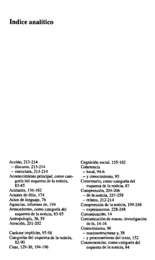 Indice analítico
Acción, 213-214 Cognición social, 155-162.
— discurso, 213-214 Coherencia
— estructura, 213-214 — local, 94-6
Acontecimiento principal, como cate- — y conocimiento, 95
gora del esquema de la noticia, Comentario, como categoría del
83-85 esquema de la noticia, 87
Actitudes, 156-162 Comprensión, 204-206
Actores de élite, 174 — de la noticia, 257-258
Actos de lenguaje, 76 — relatos, 212-214
Agencias, informes de, 194 Comprensión de la noticia, 199-248
Antecedentes, como categoría del — experimentos, 228-248
esquema de la noticia, 83-85 Comunicación, 14
Antropología, 36,39 Comunicación de masas, investigación
Atención, 201-202 de la, 14-16
Conocimiento, 96
Carácter implícito, 95-98 — macroestrueturas y, 58
Categorías del esquema de la noticia, — y procesamiento del texto,152
82-90 Consecuencias, como categoría del
Citas, 129-30, 194-196 esquema de la noticia, 84
 
