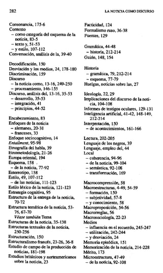282 LA NOTICIA COMO DISCURSO
Consonancia, 175-6 Facticidad, 124
Contexto Formalismo ruso, 36-38
— como categoría del esquema de la Fuentes, 129
noticia, 83-5
— texto y, Si -53 Gramática, 44-48
—y estilo, 107-112
Conversación, análisis de la, 39-40
— historia, 212-214
Guión, 148,154
Decodificación, 150
Desviación y los medios, 24, 178-180 Historia
Discriminación, 159 — gramática, 79, 212-214
Discurso — esquema, 77-79
— la noticia como, 13-16, 249-250 Huelgas, noticias sobre las, 27
— procesamiento, 146-155
Discurso, análisis del, 13-16, 35-53 Ideología, 22,29
— desarrollo, 35-53 Implicaciones del discurso de la noti-
- integración, 41 cia, 104-108
— principios, 44-52 Informes de testigos oculares, 129-131
Inteligencia artificial, 41-42, 148-149,
Encabezamiento, 83 212-214
Enfoques de la noticia Interpretación, 150
— alemanes, 20-31 — de acontecimientos, 161-166
— franceses, 33
Enfoque sociocognitivo, 14 Lectura, 202-205
Entailment, 95-98 Lenguaje de los negros, 39
Etnografía del habla, 39 Lenguaje, empleo del, 44
Etnometodología, 21-26 Local
Europa oriental, 194 — coherencia, 94-96
Esquema, 158 .. -- de la noticia, 99-104
-- de la noticia, 77-92 — semántica, 92-108
Estereotipo, 158 — transformación, 169
Estilo, 49, 107-112
— de las noticias, 111-123 Macrocomprensión, 58
Estilo léxico de la noticia, 121-123 Macroestnucturas, 4-49, 54-59
Estrategia cognitiva, 95 — formación, 1.50
Estructura de la entrega de la noticia, — subjetividad, 57-8
70-72 — y conocimiento, 58
Estructura temática de la noticia, 53- Macroproposición, 54-56
76,67-70 Macrorreglas, 56
Véase también Tema Macrosociología, 22-23
Estructuras de la noticia, 35-138 Medios
Estructuras textuales de la noticia, — influencia en el recuerdo, 245-247
250-256 — utilización, 242-244
Estructuración, 150 — y desviación, 24
Estructuralismo francés, 23-26, 36-8 Memoria episódica, 151
Estudio de campo de la producción de Memorización de la noticia, 214-228
noticias, 181-198 Mérito, 173
Estudios británicos y norteamericanos Microesttuctura., 47-49
sobre la noticia, 23 — de la noticia, 92-108
 