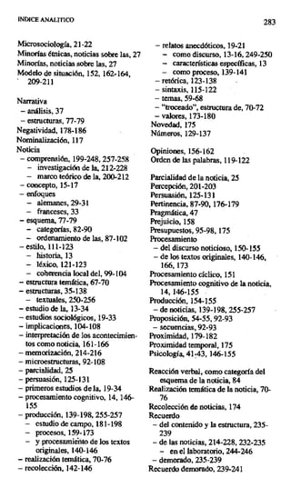 INDICE ANALITICO 283
Microsociología, 21-22 — relatos anecdóticos, 19-21
Minorías étnicas, noticias sobre las, 27 — como discurso, 13-16, 249-250
Minorías, noticias sobre las, 27 ~ características específicas, 13
Modelo de situación, 152, 162-164, — como proceso, 139-141
209-211 — retórica, 123-138
— sintaxis, 115-122
Narrativa — temas, 59-68
— análisis, 37 — "troceado", estructura de, 70-72
— estructuras, 77-79
— valores, 173-180
Novedad, 175
Negatividad, 178-186 Números, 129-137
Nominalización, 117
Noticia Opiniones, 156-162
— comprensión, 199-248, 257-258 Orden de las palabras, 119-122
— investigación de la, 212-228
— marco teórico de la, 200-212 Parcialidad de la noticia, 25
— concepto, 15-17 Percepción, 201-203
— enfoques Persuasión, 125-131
— alemanes, 29-31 Pertinencia, 87-90, 176-179
— franceses, 33 Pragmática, 47
— esquema, 77-79 Prejuicio, 158
— categorías, 82-90 Presupuestos, 95-98,175
— ordenamiento de las, 87-102 Procesamiento
— estilo, 111-123 — del discurso noticioso, 150-155
— historia, 13 — de los textos originales, 140-146,
— léxico, 121-123 166,173
— coherencia local del, 99-104 Procesamiento cíclico, 151
— estructura temática, 67-70 Procesamiento cognitivo de la noticia,
— estructuras, 35-138 14, 146-155
— textuales, 250-256 Producción, 154-155
— estudio de la, 13-34 — de noticias, 139-198, 255-257
— estudios sociológicos, 19-33 Proposición, 54-55, 92-93
— implicaciones, 104-108 — secuencias, 92-93
— interpretación de los acontecimien- Proximidad, 179-182
tos como noticia, 161-166 Proximidad temporal, 175
— memorización, 214-216 Psicología, 41-43, 146-155
— microestructuras, 92-108
— parcialidad, 25 Reacción verbal, como categoría del
— persuasión, 125-131 esquema de la noticia, 84
— primeros estudios de la, 19-34 Realización temática de la noticia, 70-
- procesamiento cognitivo, 14,146- 76
155 Recolección de noticias, 174
— producción, 139-198, 255-257 Recuerdo
— estudio de campo, 181-198 — del contenido y la estructura, 235-
- procesos, 159-173 239
— y procesamieüto de los textos — de las noticias, 214-228, 232-235
originales, 140-146 — en el laboratorio, 244-246
— realización temática, 70-76 — demorado, 235-239
— recolección, 142-146 Recuerdo demorado, 239-241
 