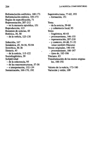 284 LA NOTICIA COMO DISCURSO
Reformulación estilística, 169-173 Superestructuras, 77-82, 193
Reformulación retórica, 169-173 — formación, 151
Reglas de especificación, 71
Representación, 207-212 Tema
— en la memoria episódica, 151 — de la noticia, 59-68
Reproducción, 115 — y coherencia local, 95
Resumen de noticias, 83 Texto
Retórica, 36, 50 — lingüística, 40-43
— de la noticia, 123-138 — procesamiento, 146-155
— representación, 207-210
Selección, 167 — y contexto, 44-46, 51-53
Semántica, 45, 54-56,92-94 véase también Discurso
Semiótica, 36-38 Textos originales, 140-146
Sintaxis, 45 — procesamiento, 166-167
— de la noticia, 115-122 — tipos de, 183-186 -
Sociolingüística, 39 Titulares, 83
Subjetividad Transformación de los textos origina-
- de la coherencia, 95 les, 186-192
— de las macroestructuras, 57-58
— e interpretación, 152-154 Valores de la noticia, 173-180
Sumarización, 168-170, 192 Variación y estilo, 109
 