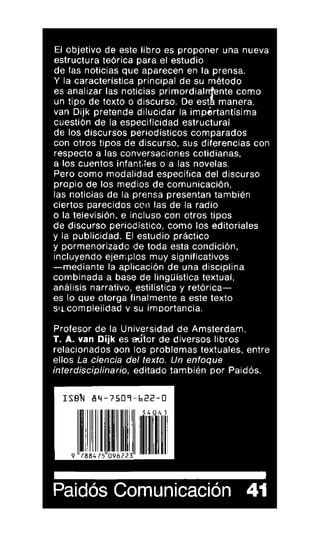El objetivo de este libro es proponer una nueva
estructura teórica para el estudio
de las noticias que aparecen en la prensa.
Y la característica principal de su método
es analizar las noticias primordialnente como
un tipo de texto o discurso. De est manera,
van Dijk pretende dilucidar la importantísima
cuestión de la especificidad estructural
de los discursos periodísticos comparados
con otros tipos de discurso, sus diferencias con
respecto a las conversaciones cotidianas,
a los cuentos infantiles o a las novelas.
Pero como modalidad específica del discurso
propio de los medios de comunicación,
las noticias de la prensa presentan también
ciertos parecidos con las de la radio
o la televisión, e incluso con otros tipos
de discurso periodístico, como los editoriales
y la publicidad. El estudio práctico
y pormenorizado de toda esta condición,
incluyendo ejemplos muy significativos
—mediante la aplicación de una disciplina
combinada a base de lingüística textual,
análisis narrativo, estilística y retórica—
es lo que otorga finalmente a este texto
si.i,comaleiidad y su importancia.
Profesor de la Universidad de Amsterdam,
T. A. van Dijk es adiar de diversos libros
relacionados oon los problemas textuales, entre
ellos La ciencia del texto. Un enfoqué
interdisciplinario, editado también por Paidós.
Paidós Comunicación 41
 