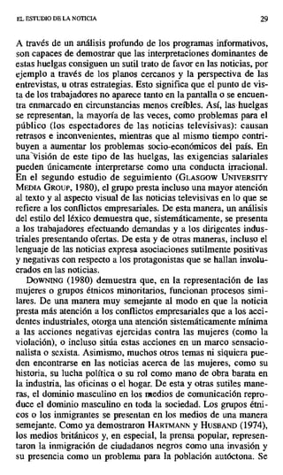 EL ESTUDIO DE LA NOTICIA 29
A través de un análisis profundo de los programas informativos,
son capaces de demostrar que las interpretaciones dominantes de
estas huelgas consiguen un sutil trato de favor en las noticias, por
ejemplo a través de los planos cercanos y la perspectiva de las
entrevistas, u otras estrategias. Esto significa que el punto de vis-
ta de los trabajadores no aparece tanto en la pantalla o se encuen-
tra enmarcado en circunstancias menos creíbles. Así, las: huelgas
se representan, la mayoría de las veces, como problemas para el
público (los espectadores de las noticias televisivas): causan
retrasos e inconvenientes, mientras que al mismo tiempo contri-
buyen a aumentar los problemas socio-económicos del país. En
una visión de este tipo de las huelgas, las exigencias salariales
pueden únicamente interpretarse como una conducta irracional.
En el segundo estudio de seguimiento (GLASGOW ÜNIVERSITY
MEDIA GROUI, 1980), el grupo presta incluso una mayor atención
al texto y al aspecto visual de las noticias televisivas en lo que se
refiere a los conflictos empresariales. De esta manera, un análisis
del estilo del léxico demuestra que, sistemáticamente, se presenta
a los trabajadores efectuando demandas y a los dirigentes indus-
triales presentando ofertas. De esta y de otras maneras, incluso el
lenguaje de las noticias expresa asociaciones sutilmente positivas
y negativas con respecto a los protagonistas que se hallan involu-
crados en las noticias.
DOWNING (1980) demuestra que, en la representación de las
mujeres o grupos étnicos minoritarios, funcionan procesos simi-
lares. De una manera muy semejante al modo en que la noticia
presta más atención a los conflictos empresariales que a los acci-
dentes industriales, otorga una atención sistemáticamente mínima
a las acciones negativas ejercidas contra las mujeres (como la
violación), o incluso sitúa estas acciones en un marco sensacio-
nalista o sexista. Asimismo, muchos otros temas ni siquiera pue-
den encontrarse en las noticias acerca de las mujeres, como su
historia, su lucha política o su rol como mano de obra barata en
la industria, las oficinas o el hogar. De esta y otras sutiles mane-
ras, el dominio masculino en los medios de comunicación repro-
duce el dominio masculino en toda la sociedad. Los grupos étni-
cos o los inmigrantes se presentan en los medios de una manera
semejante. Como ya demostraron HARrMANN y HvsBAND (1974),
los medios británicos y, en especial, la prensa popular, represen-
taron la inmigración de ciudadanos negros como una invasión y
su presencia como un problema para la población autóctona. Se
 