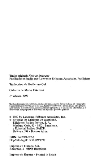 Título original: News as Discourse
Publicado en inglés por Lawrence Erlbaum Associates, Publishers
Traducción de Guillermo Gal
Cubierta de Mario Eskenazi
1,° edición, 1990
Quedan rigurosamente prohibidas. sin la autorización escrita de los titulares del aCopyright»,
bajo las sanciones establecidas en las leyes, la reproducción total o parcial de esta obra por cual-
quier método o procedimiento, comprendidos la reprograt"ia y el tratamiento informático. y la
distribución de ejemplares de ella mediante alquiler o préstamo públicos.
© 1980 by Lawrence Erlbaum Associates, Inc.
in de todas las ediciones en castellano,
Ediciones Paidós Ibérica, S. A.,
Mariano Cubí, 92 - 08021 Barcelona,
y Editorial Paidós, SAICF,
Defensa, 599 - Buenos Aires.
ISBN: 847509-622-0
Depósito•legal: B-37.709/1990
Impreso en Hurope, SA,
Recaredo, 2 - 08005 Barcelona
Impreso en España - Printed in Spain
 