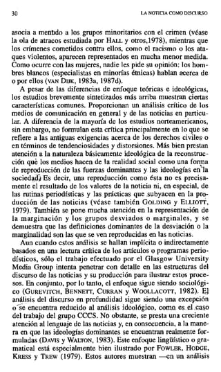 30 LA NOTICIA COMO DISCURSO
asocia a mentido a los grupos minoritarios con el crimen (véase
la ola de atracos estudiada por HALL y otros,1978), mientras que
los crímenes cometidos contra ellos, como el racismo o los ata-
ques violentos, aparecen representados en mucha menor medida.
Como ocurre con las mujeres, nadie les pide su opinión: los hom-
bres blancos (especialistas en minorías étnicas) hablan acerca de
o por ellos (VAN Die, 1983a, 1987d).
A pesar de las diferencias de enfoque teóricas e ideológicas,
los estudios brevemente sintetizados más arriba muestran ciertas
características comunes. Proporcionan un análisis crítico de los
medios de comunicación en general y de las noticias en particu-
lar. A diferencia de la mayoría de los estudios norteamericanos,
sin embargo, no formulan esta crítica principalmente en lo que se
refiere a las antiguas exigencias acerca de los derechos civiles- o
en términos de tendenciosidades y distorsiones. Más bien prestan
atención a la naturaleza básicamente ideológica de la reconstruc-
ción qué los medios hacen de la realidad social como una forma
de reproducción de las fuerzas dominantes y las ideologías en"la
sociedacj Es decir, una reproducción como ésta no es precisa-
mente el resultado de los valores de la noticia ni, en especial, de
las rutinas periodísticas y las prácticas que .subyacen en la pro-
ducción de las. noticias (véase también GOLDING y ELLIOTT,
1979). También se pone mucha atención en la representación de
la marginación y los grupos desviados o marginales, y se
demuestra que las definiciones dominantes de la desviación o la
marginalidad son las que se ven reproducidas en las noticias_
Aun cuando estos análisis se hallan implícita o indirectamente
basados en una lectura crítica de los artículos o programas perio-
dísticos, sólo el trabajo efectuado por el Glasgow University
Media Group intenta penetrar con detalle en las estructuras del
discurso de las noticias y su producción para ilustrar estos proce-
sos. En conjunto, por lo tanto, el enfoque sigue siendo sociológi-
co (GUREVITCH, BENNETT, CURRAN y WOOLLACOTT, 1982). El
análisis del discurso .en profundidad sigue siendo una excepción
o"se encuentra reducido al análisis ideológico, como.. es..el caso
del trabajo del grupo CCCS. No obstante, se presta una creciente
atención al lenguaje de las noticias y, en consecuencia, a la mane-
ra en que las ideologías dominantes se encuentran realmente for-
muladas (DAvis y WALTON, 1983). Este enfoque lingüístico o gra-
matical está especialmente bien ilustrado por FowLER, HODGE,
KRESS y TREW (1979). Estos autores muestran —en un análisis
 