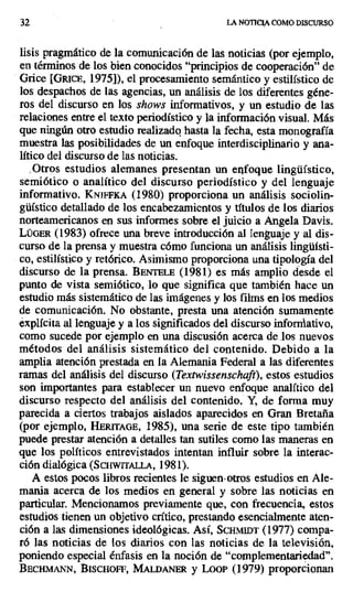 32 LA NOTICIA COMO DISCURSO
lisis pragmático de la comunicación de las noticias (por ejemplo,
en términos de los bien conocidos "principios de cooperación" de
Grice [Gtucn, 1975]), el procesamiento semántico y estilístico de
los despachos de las agencias, un análisis de los diferentes géne-
ros del discurso en los shows informativos, y un estudio de las
relaciones entre el texto periodístico y la información visual. Más
que ningún otro estudio realizado hasta la fecha, esta monografía
muestra las posibilidades de un enfoque interdisciplinario y ana-
lítico del discurso de las noticias.
: Otros estudios alemanes presentan un enfoque lingüístico,
semiótico o analítico del discurso periodístico y del lenguaje
informativo. KNJFA (1980) proporciona un análisis sociolin-
güístico detallado de los encabezamientos y títulos de los diarios
norteamericanos en sus informes sobre el juicio a Angela Davis.
LÜGER (1983) ofrece una breve introducción al Ienguaje y al dis-
curso de la prensa y muestra cómo funciona un análisis lingüísti-
co, estilístico y retórico. Asimismo proporciona una tipología del
discurso de la prensa. BENTELE (1981) es más amplio desde el
punto de vista semiótico, lo que significa que también hace un
estudio más sistemático de las imágenes y los films en los medios
de comunicación. No obstante, presta una atención sumamente
explícita al lenguaje y a los significados del discurso informativo,
como sucede por ejemplo en una discusión acerca de .los nuevos
métodos del análisis sistemático del contenido. Debido a la
amplia atención prestada en la Alemania Federal a las diferentes
ramas del análisis del discurso (Textwissenschaft), estos estudios
son importantes para establecer un nuevo enfoque analítico del
discurso respecto del análisis del contenido. Y, de forma muy
parecida a ciertos trabajos aislados aparecidos en Gran Bretaña
(por ejemplo, HERrrAGE, 1985), una serie de este tipo también
puede prestar atención a detalles tan sutiles como las maneras en
que los políticos entrevistados intentan influir sobre la interac-
ción dialógica (SCHWrrALLA, 1981).
A estos pocos libros recientes le siguen-otros estudios en Ale-
mania acerca de los medios en general y sobre las noticias en
particular. Mencionamos previamente que, con frecuencia, estos
estudios tienen un objetivo crítico, prestando esencialmente aten-
ción a las dimensiones ideológicas. Así, ScHM1nT (1977) compa-
ró las noticias de los diarios con las noticias de la televisión,
poniendo especial énfasis en la noción de "complementariedad".
BECHMANN, Biscnon, M1 LDm4ER y Loor (1979) proporcionan
 