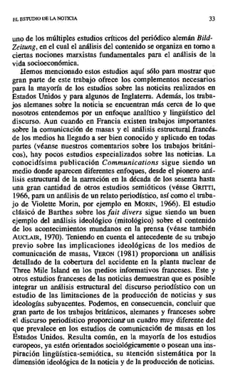 EL ESTUDIO DE LA NO11CIA 33
uno de los múltiples estudios críticos del periódico alemán Bild-
Zeitung, en el cual el análisis del contenido se organiza en torno a
ciertas nociones marxistas fundamentales para el análisis de la
vida socioeconómica.
,Hemos mencionado estos estudios aquí sólo para mostrar que
gran parte de este trabajo ofrece los complementos necesarios
para la mayoría de los estudios sobre las noticias realizados en
Estados Unidos y para algunos de Inglaterra. Además, los traba-
jos alemanes sobre la noticia se encuentran más cerca de lo que
nosotros entendemos por un enfoque analítico y lingüístico del
discurso. Aun cuando en Francia existen trabajos importantes
sobre la comunicación de masas y el análisis estructura, franca
de los medios ha llegado a ser bien conocido y aplicado en todas
partes (véanse nuestros comentarios sobre los trabajos británi-
cos), hay pocos estudios especializados sobre las noticias. La
conocidísima publicación Communications sigue siendo un
medio donde aparecen diferentes enfoques, desde el pionero aná-
lisis estructural de la narración en la década de los sesenta hasta
una gran cantidad de otros estudios semióticos (véase GRITTI,
1966, para un análisis de un relato periodístico, así como el traba-
jo de Violette Morin, por ejemplo en MoR[N, 1966). El estudio
clásicó de Barthes sobre los fait divers sigue siendo un buen
ejemplo del análisis ideológico (mitológico) sobre el contenido
de los acontecimientos mundanos en la prensa (véase también
AucLaut, 1970). Teniendo en cuenta el antecedente de su trabajo
previo sobre las implicaciones ideológicas de los medios de
comunicación de masas, VERON (1981) proporciona un análisis
detallado de la cobertura del accidente en la planta nuclear de
Three Mile Island en los medios informativos franceses. Este y
otros estudios franceses de las noticias demuestran que es posible
integrar un análisis estructural del discurso periodístico con un
estudio de las limitaciones de la producción de noticias y sus
ideologías subyacentes. Podemos, en consecuencia, concluir que
gran parte de los trabajos británicos, alemanes y franceses sobre
el discurso periodístico proporciona- un cuadro muy diferente del
que prevalece en los estudios de comunicación de masas en los
Estados Unidos. Resulta común, en la mayoría de los estudios
europeos, ya estén orientados sociológicamente o posean una ins-
piración lingüística-semiótica, su atención sistemática por la
dimensión ideológica de la noticia y de la producción de noticias.
 