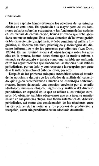 34 LA NOTICIA COMO DISCURSO
Conclusión
En este capítulo hemos esbozado los objetivos de los estudios
citados en este libro. En oposición a la mayor parte de los ante-
riores trabajos sobre las estructuras y las funciones de las noticias
en los medios de comunicación, hemos afirmado que debe abor-
darse un nuevo enfoque. Esta nueva dirección de la investigación
es básicamente interdisciplinaria, y debe combinar el análisis lin-
güístico, el discurso analítico, psicológico y sociológico del dis-
curso informativo y de los procesos periodísticos (VAN DIJK,
1985b). En una revisión sucinta de otros trabajos sobre las noti-
cias en la prensa, hemos descubierto que la noticia misma a
menudo se descuidaba y trataba como una variable no analizada
entre las organizaciones que elaboraban las noticias o las rutinas
peñiodísticas, por un lado, y con respecto a la recepción por parte
de o la influencia sobre el público lector, por otro.
Después de los primeros enfoques anecdóticos sobre el estudio
de las noticias, y después de los métodos de análisis del conteni-
do, que siguen caracterizando a muchos de los trabajos norteame-
ricanos, hemos detectado una atención creciente por el estudio
ideológico, microsociológico, lingüístico y analítico del discurso
periodístico, en especial en lo que se refiere a los trabajos euro-
peos. No obstante, también observamos que esta tarea se mantie-
ne aún en sus primeras etapas. Una teoría sistemática del discurso
periodístico, así como una consideración de las relaciones entre
las estructuras de las noticias y los procesos de producción y
recepción, están aún pendientes de un adecuado desarrollo.
 