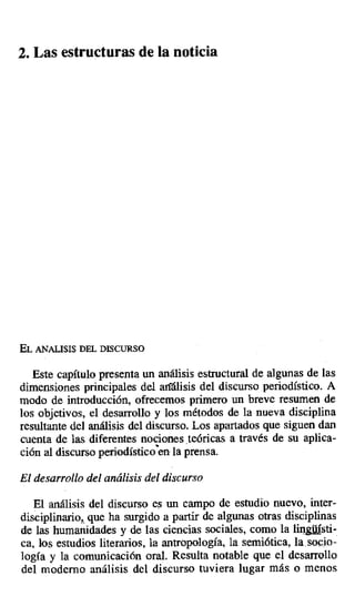 2. Las estructuras de la noticia
EL ANÁLISIS DEL DISCURSO
Este capítulo presenta un análisis estructural de algunas de las
dimensiones principales del análisis del discurso periodístico. A
modo de introducción, ofrecemos primero un breve resumen de
los objetivos, el desarrollo y los métodos de la nueva disciplina
resultante del análisis del discurso. Los apartados que siguen dan
cuenta de las diferentes nociones .teóricas a través de su aplica-
ción al discurso periodístico enla prensa.
El desarrollo del análisis del discurso
El análisis del discurso es un campo de estudio nuevo, inter-
disciplinario,, que ha surgido a partir de algunas otras disciplinas
de las humanidades y de las ciencias sociales, como la linsti-
ca, los estudios literarios, la antropología, la semiótica, la_socio-
logía y la comunicación oral. Resulta notable que el desarrollo
del moderno análisis del discurso tuviera lugar más o menos
 