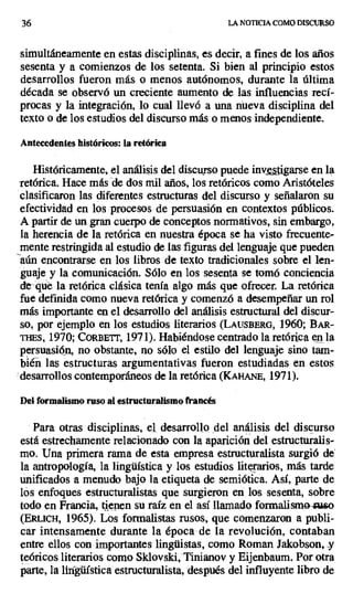 36 LA NOTICIA COMO DISCURSO
simultáneamente en estas disciplinas, es decir, a fines de los años
sesenta y a comienzos de los setenta. Si bien al principio estos
desarrollos fueron más o menos autónomos, durante la última
década se observó un creciente aumento de las influencias recí-
procas y la integración, lo cual llevó a una nieva disciplina del
texto o de los estudios del discurso más o menos independiente.
Antecedentes históricos: la retórica
Históricamente, el análisis del discurso puede inv.tgarse en la
retórica. Hace más de dos mil años, los retóricos como Aristóteles
clasificaron las diferentes estructuras del discurso y señalaron su
efectividad en los procesos de persuasión en contextos públicos.
A partir de un gran cuerpo de conceptos normativos, sin embargo,
la herencia de la retórica en nuestra época se ha visto frecuente-
mente restringida al estudio de las figuras del lenguaje que pueden
aún encontrarse en los libros de texto tradicionales sobre el len-
guaje y la comunicación. Sólo en los sesenta se tomó conciencia
de que la retórica clásica tenía algo más que ofrecer. La retórica
fue definida como nueva retórica y comenzó a desempeñar un rol
más importante en el desarrollo del análisis estructural del discur-
so, por ejemplo en los estudios literarios (LAUsDERG, 1960; BAR-
s, 1970; CORBETT, 1971). Habiéndose centrado la retórica en la
persuasión, no obstante, no sólo el estilo del lenguaje sino tam-
biéñ las estructuras argumentativas fueron estudiadas en estos
desarrollos contemporáneos de la retórica (KAH[ANE, 1971).
Del formalismo ruso al estructuralismo francés
Para otras disciplinas, el. desarrollo del análisis del discurso
está estrechamente relacionado con la aparición del estructuralis-
mo. Una primera rama de esta empresa estructuralista surgió de
la antropología, la lingüística y los estudios literarios, más tarde
unificados a menudo bajo la etiqueta de semiótica. Así, parte de
los enfoques estructuralistas que surgieron en los sesenta, sobre
todo en Francia, tienen su raíz en el así llamado formalismo-xuao
(Elu.icx, 1965). Los formalistas rusos, que comenzaron a publi-
car intensamente durante la época de la revolución, contaban
entre ellos con importantes lingüistas, como Roman Jakobson, y
teóricos literarios como Sklovski,'Tinianov y Eijenbaum. Por otra
parte, la lingüística estructuralista, después del influyente libro de
 