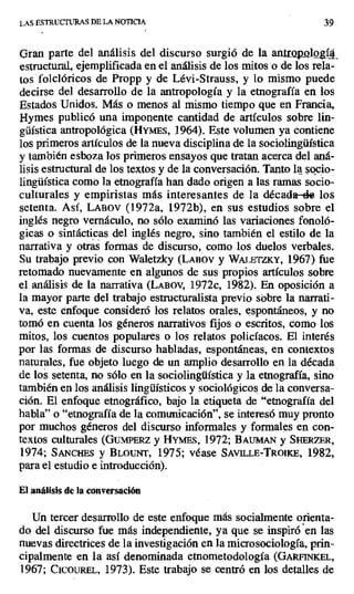 LAS ESTRUCTURAS DE LA NOTICIA 39
Gran parte del análisis del discurso surgió de la antrQol &í4_
estructural, ejemplificada en el análisis de los mitos o de los rela-
tos folclóricos de Propp y de Lévi-Strauss, y lo mismo puede
decirse del desarrollo de la antropología y la etnografía en los
Estados Unidos. Más o menos al mismo tiempo que en Francia,
Hymes publicó una imponente cantidad de artículos sobre lin-
güística antropológica (HYMES, 1964). Este volumen ya contiene
los primeros artículos de la nueva disciplina de la sociolingüística
y también esboza los primeros ensayos que tratan acerca del aná-
lisis estructural de los textos y de la conversación. Tanto la. socio-
lingüística como la etnografía han dado origen a las ramas socio-
culturales y empiristas más interesantes de la década-che los
setenta. Así, LABOV (1972a, 1972b), en sus estudios sobre el
inglés negro vernáculo, no sólo examinó las variaciones fonoló-
gicas o sintácticas del inglés negro, sino también el estilo de la
narrativa y otras formas de discurso, como los duelos verbales.
Su trabajo previo con Waletzky (LABÓv y WALETZKY, 1967) fue
retomado nuevamente en algunos de sus propios artículos sobre
el análisis de la narrativa (LABOV, 1972c, 1982). En oposición a
la mayor parte del trabajo estructuralista previo sobre la narrati-
va, este enfoque consideró los relatos orales, espontáneos, y no
tomó en cuenta los géneros narrativos fijos o escritos, como los
mitos, los cuentos populares o los relatos policíacos. El interés
por las formas de discurso habladas, espontáneas, en contextos
naturales, fue objeto luego de un amplio desarrollo en la década
de los setenta, no sólo en la sociolingüística y la etnografía, sino
también en los análisis lingüísticos y sociológicos de la conversa-
ción. El enfoque etnográfico, bajo la etiqueta de "etnografía del
habla" o "etnografía de la comunicación", se interesó muy pronto
por muchos géneros del discurso informales y formales en con-
textos culturales (GumPERz y HYMEs, 1972; BAumAN y SHERZER,
1974; SANCHES y BLOUrrr, 1975; véase SAVILLE-TROIKE, 1982,
para el estudio e introducción).
El análisis de la conversación
Un tercer desarrollo de este enfoque más socialmente orienta-
do del discurso fue más independiente, ya que se inspiró en las
nuevas directrices de la investigación en la microsociología, prin-
cipalmente en la así denominada etnometodología (GARFINKEL,
1967; CIcOuREL, 1973). Este trabajo se centró en los detalles de
 