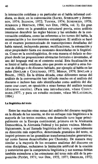 40 LA NOTICIA COMO DISCURSO
la interacción cotidiana y en particular en el habla informal coti-
diana, es decir, en la conversación (SACKS, SCHEGLOFF y JEFFER-
SON, 1974; SUDNOW, 1972; TURNER, 1974; SCHENKEIN, 1978;
AI'KINSON y HERITAGE, 1984; VAN DUK, 1985a, vol. 3). En gran
medida, como en la gramática estructural previa, estos análisis
intentaron descubrir las reglas básicas y las unidades de la con-
versación cotidiana, como las referentes a los turnos del habla, la
secuenciación y los movimientos estratégicos. El análisis se basó
en el examen pormenorizado de transcripciones detalladas del
habla natural, incluyendo pausas, rectificaciones, la entonación y
otras propiedades hasta ese momento descuidadas en la lingüísti-
ca. Como en la sociolingüística, de esta manera el énfasis se des-
plazó desde las proposiciones abstractas formales e inventadas, al
uso del lenguaje real en el contexto social. Esta focalización no
se limitó al habla cotidiana, sino que pronto se amplió a otras for-
mas de diálogo o de discurso hablado, por ejemplo al habla en las
aulas (SINCLAIR y COULTHARD, 1975; MEHAN, 1979; SINCLALR y
BRAziL, 1982). En la última década, estas diferentes ramas del
análisis de la conversación han influido mucho en el análisis del
discurso e incluso han sido identificadas como análisis del dis-
curso tout court, en oposición .a otras formas del análisis textual
(discurso escrito). (Para una introducción, véase CouLT-
HARD,1977, y para un estudio reciente, véase MCLAUGHLIN,
1984.)
La lingüística del texto
• Entre las muchas otras ramas del análisis del discurso surgidas
en la década de los sesenta, se dio un enfoque más lingüístico a la
mayoría de los textos escritos; este desarrollo tuvo lugar princi-
palmente en la Europa continental, primero en la Alemania
Democrática, la Alemania Federal y los países vecinos. Metodo-
lógicamente, la así llamada lingüística del texto, y especialmente
su dirección más específica, denominada gramática del texto, se
inspiró primero en las gramáticas transformacionales generativas,
tal como fueron desarrolladas por Chomsky. De manera muy
similar a la mayoría de los restantes analistas del discurso en
otras disciplinas, rechazaron la limitación artificial de la oración
y sostuvieron que la competencia lingüística y sus normas debían
también extenderse a las estructuras del texto más allá de la pro-
posición (PETÓFI, 1971; VAN DUK, 1972, 1977; DRESSLER, 1972;
 