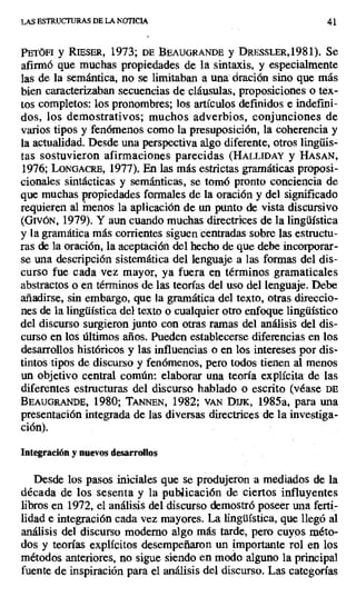 LAS ESTRUCTURAS DE LA NOTICIA 41
PETÓFI y RIESER, 1973; DE BEAUGRANDE y DRESSLER,1981). Se
afirmó que muchas propiedades de la sintaxis, y especialmente
las de la semántica, no se limitaban a una dración sino que más
bien caracterizaban secuencias de cláusulas, proposiciones o tex-
tos completos: los pronombres; los artículos definidos e indefini-
dos, los demostrativos; muchos adverbios, conjunciones de
varios tipos y fenómenos como la presuposición, la coherencia y
la actualidad. Desde una perspectiva algo diferente, otros lingüis-
tas sostuvieron afirmaciones parecidas (HALLIDAY y HASAN,
1976; LONGACRE, 1977). En las más estrictas gramáticas proposi-
cionales sintácticas y semánticas, se tomó pronto conciencia de
que muchas propiedades formales de la oración y del significado
requieren al menos la aplicación de un punto de vista discursivo
(GivóN, 1979). Y aun cuando muchas directrices de la lingüística
y la gramática más corrientes siguen centradas sobre las estructu-
ras de la oración, la aceptación del hecho de que debe incorporar-
se una descripción sistemática del lenguaje a las formas del dis-
curso fue cada vez mayor, ya fuera en términos gramaticales
abstractos o en términos de las teorías del uso del lenguaje. Debe
añadirse, sin embargo, que la gramática del texto, otras direccio-
nes de la lingüística del texto o cualquier otro enfoque lingüístico
del discurso surgieron junto con otras ramas del análisis del dis-
curso en los últimos años. Pueden establecerse diferencias en los
desarrollos históricos y las influencias o en los intereses por dis-
tintos tipos de discurso y fenómenos, pero todos tienen al menos
un objetivo central común: elaborar una teoría explícita de las
diferentes estructuras del discurso hablado o escrito (véase DE
BEAUGRANDE, 1980; TArNNEN, 1982; vAN Dux, 1985a, para una
presentación integrada de las diversas directrices de la investiga-
ción).
Integración y nuevos desarrollos
Desde los pasos iniciales que se produjeron a mediados de la
década de los sesenta y la publicación de ciertos influyentes
libros en 1972, el análisis del discurso demostró poseer una ferti-
lidad e integración cada vez mayores. La lingüística, que llegó al
análisis del discurso moderno algo más tarde, pero cuyos méto-
dos y teorías explícitos desempeñaron un importante rol en los
métodos anteriores, no sigue siendo en modo alguno la principal
fuente de inspiración para el análisis del discurso. Las categorías
 