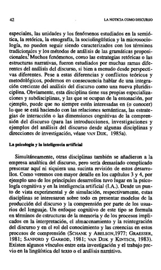42 LA NOTICIA COMO DISCURSO
especiales, las unidades y los fenómenos estudiados en la semió-
tica, la retórica, la etnografía, la sociolingüística y la microsocio-
logía, no pueden seguir siendo caracterizados con los términos
tradicionales y los métodos de análisis de las gramáticas proposi-
cionales! Muchos fenómenos, como las estrategias retóricas o las
estructuras narrativas, fueron estudiados por muchas ramas dife-
rentes del análisis del discurso, si bien a menudo desde perspecti-
vas diferentes. Pese a estas diferencias y conflictos teóricos y
metodológicos, podemos en consecuencia hablar de una integra-
ción creciente del análisis del discurso como una nueva pluridis-
ciplina. Obviamente, esta disciplina tiene sus propias especializa-
ciones y subdisciplinas, y las que se ocupan de la entonación, por
ejemplo, puede que no siempre estén interesadas en (o - conocer)
lo que se está haciendo con las relaciones semánticas, las estrate-
gias de interacción o las dimensiones cognitivas de la compren-
sión del discurso (para las introducciones, investigaciones y
ejemplos del análisis del discurso desde algunas disciplinas y
direcciones de investigación, véase VAN DIJi, 1985a).
La psicología y la inteligencia artificial
Simultáneamente, otras disciplinas también se añadieron a la
empresa analítica del discurso, pero sería demasiado complicado
presentar aquí ni siquiera una sucinta revisión de estos desarro-
llos. Como veremos con mayor detalle en los capítulos 3 y 4, por
ejemplo uno de los principales desarrollos tuvo lugar en la psico-
logía cognitiva y en la inteligencia artificial (I.A.). Desde un pun-
to de vista experimental y de simulación, respectivamente, estas
disciplinas se interesaron sobre todo en presentar modelos de la
producción del discurso y la comprensión por parte de los usua-
rios del lenguaje. Un enfoque cognitivo de este tipo se formula
en términos de estructuras de la memoria y de los procesos impli-
cados en la interpretación, el almacenamiento y la reintegración
del discurso y en el rol del conocimiento y las creencias en estos
procesos de comprensión (ScHANK y ABELSON,1977; GRAESSER,
1981; SANFORD y GARROD, 1981; v r. DIJK y KINTSCH, 1983).
Existen algunos vínculos entre esta investigación y el trabajo pre-
vio en la lingüística del texto o el análisis narrÁtivo.
 