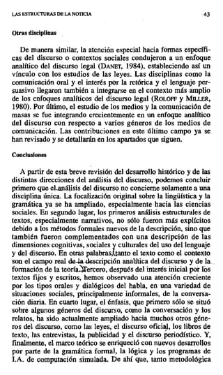 LAS ESTRCTCTURAS DE LA NOTICIA .43
Otras disciplinas
De manera similar, la atención especial hacia formas específi-
cas del discurso o contextos sociales condujeron a un enfoque
analítico del discurso legal (DANET, 1984), estableciendo así un
vínculo con los estudios de las leyes. Las disciplinas como la
comunicación oral y el interés por la retórica y el lenguaje per-
suasivo llegaron también a integrarse en el contexto más amplio
de los enfoques analíticos del discurso legal (RoLOFF y MII.tER,
1980). Por último, el estudio de los medios y la comunicación de
masas se fue integrando crecientemente en un enfoque analítico
del discursó con respecto a varios géneros de los medios de
comunicación. Las contribuciones en este último campo ya se
han revisado y se detallarán en los apartados que siguen.
Conclusiones
A partir de esta breve revisión del desarrollo histórico y de las
distintas direcciones del análisis del discurso, podemos concluir
primero que el-análisis del discurso no concierne solamente a una
disciplina única. La focalización original sobre la lingüística y la
gramática ya se ha ampliado, especialmente hacia las ciencias
sociales. En segundo lugar, los primeros análisis estructurales de
textos, especialmente narrativos, no sólo fueron más explícitos
debido a los métodos formales nuevos de la descripción, sino que
también fueron complementados con una descripción de las
dimensiones cognitivas, sociales culturales del uso del lenguaje
y del discurso. En otras palabras,^tanto el texto como el contexto
son el campo real de4.adescripción analítica del discurso y de la...
formación de la teoría tercero, después del interés inicial por rós
textos fijos y escritos, hemos observado una atención creciente
por los tipos orales y dialógicos del habla, en una variedad de
situaciones sociales, principalmente informales, de la conversa-
ción diaria. En cuarto lugar, el énfasis, que primero sólo se situó
sobre algunos géneros del discurso, como la conversación y los
relatos, ha sido actualmente ampliado hacia muchos otros géne-
ros del discurso, como las leyes, el discurso oficial, los libros de
texto, las entrevistas, la publicidad y el discurso, periodístico. Y,
finalmente, el marco teórico se enriqueció con nuevos desarrollos
por parte de la gramática formal, la lógica y los programas de
I.A. de computación simulada. De ahí que, tanto metodológica
 