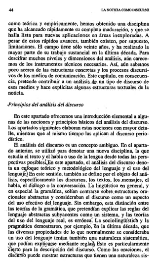 44 LA NOTICIA COMO DISCURSO
como teórica y empíricamente, hemos obtenido una disciplina
que ha alcanzado rápidamente su completa maduración, y que se
halla lista para nuevas aplicaciones en áreas inexploradas. A
pesar de estos rápidos avances, también existen, por supuesto,
limitaciones. El campo tiene sólo veinte años, y ha realizado la
mayor parte de su trabajo sustancial en la última década. Para
descifrar muchos niveles y dimensiones del análisis, aún carece-
mos de los instrumentos técnicos necesarios. Así, aún sabernos
poco acerca de las estructuras concretas y los procesos discursi-
vos de los medios de comunicación. Este capítulo, en consecuen-
cia, pretende contribuir a un análisis de un tipo de discurso. de
esos medios y hace explícitas algunas estructuras textuales de la
noticia.
-Principios del análisis del discurso
En este apartado ofrecemos una introducción elemental a algu-
nas de las nociones y principios básicos del análisis del discurso.
Los apartados siguientes elaboran estas nociones con mayor deta-
lle, mientras que al mismo tiempó las aplican al discurso perio-
dístico.
El análisis del discurso es un concepto ambiguo. En el aparta-
do anterior, se utilizó para denotar una nueva disciplina, la que
estudia el texto y el habla o uso de la lengua desde todas las pers-
pectivas posibleskEn este apartado, el análisis del discurso deno-
ta un enfoque teórico y metodológico del lenguaje y el uso del
lenguaje En este sentido, también se define por el objeto del aná-
lisis, específicamente los discursos, los textos, los mensajes, el
habla, el diálogo o la conversación. La lingüística en general, y
en especial la gramática, solían centrarse sobre estructuras ora-
cionales abstractas y consideraban el discurso como un aspecto
del uso efectivo del, lenguaje. Sin embargo, esta distinción entre
las teorías de la gramática, que pretendían explicar las reglas del
lenguaje abstractas subyacentes como un sistema, y las teorías
del uso del lenguaje real, es errónea La sociolingüUsticát y la
pragmática demostraron, por ejemplo, en la última década, que
las diversas propiedades de lo que normalmente se consideraba
un uso del lenguaje tenían también una naturaleza sistemática,
que podían explicarse mediante reglas? Esto es particularmente
cierto para la descripción del discurso. Como las oraciones, el
dise r b puede mostrar estructuras que tienen una naturaleza sis-
 