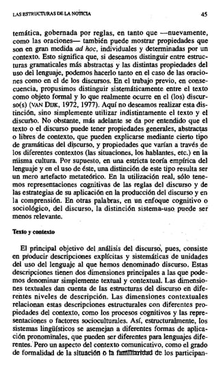 LAS ESTRUCTURAS DE LA NOTICIA 45
temática, gobernada por reglas, en tanto que —nuevamente,
como las oraciones— también puede mostrar propiedades que
son en gran medida ad hoc, individuales y determinadas por un
contexto. Esto significa que, si deseamos distinguir entre estruc-
turas gramaticales más abstractas y las distintas propiedades del
uso del lenguaje, podemos hacerlo tanto en el caso de las oracio-
nes como en el de los discursos. En el trabajo previo, en conse-
cuencia, propusimos distinguir sistemáticamente entre el texto
como objeto formal y lo que realmente ocurre en el (los) discur-
so(s) (vAN DUK, 1972, 1977). Aquí no deseamos realizar esta dis-
tinción, sino simplemente utilizar indistintamente el texto y el
discurso. No obstante, más adelante se da por entendido que el
texto o el discurso puede tener propiedades generales, abstractas
o libres de contexto, que pueden explicarse mediante cierto tipo
de gramáticas del discurso, y propiedades que varían a través de
los diferentes contextos (las situaciones, los hablantes, etc.) en la
misma cultura. Por supuesto, en una estricta teoría empírica del
lenguaje y en el uso de éste, una distinción de este tipo resulta ser
un mero artefacto metateórico. En la utilización real, sólo tene-
mos representaciones cognitivas de las reglas del discurso y de
las estrategias de su aplicación en la producción del discurso y en
la comprensión. En otras palabras, en un enfoque cognitivo o
sociológico, del discurso, la distinción sistema-uso puede ser
menos relevante.
Texto y contexto
El principal objetivo del ,análisis del discursó; pues, consiste
en producir descripciones explícitas y sistemáticas de unidades
del uso del lenguaje al que hemos denominado discurso. Estas
descripciones tienen dos dimensiones principales a las que pode-
mos denominar simplemente textual y contextual. Las dimensio-
nes textuales dan cuenta de las estructuras del discurso en dife-
reñtes niveles de descripción. Las dimensiones contextuales
relacionan estas descripciones estructurales con diferentes pro-
piedades del contexto, como los procesos cognitivos y las repre-
sentaciones o factores socioculturales. Así, estructuralmente, [os
sistemas lingüísticos se asemejan a diferentes formas de aplica-
ción pronominales, que pueden ser diferentes para lenguajes dife-
rentes. Pero un aspecto del contexto comunicativo, como el grado
de formalidad de la situación a ta fiffifltaprtdad de los participan-
 