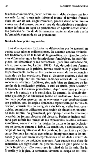 46 LA NOTICIA COMO DISCURSO
tes en la conversación, puede determinar si debe elegirse una for-
ma más formal o una más informal (como el término francés
vous en vez de tu). Cognitivamente, pueden darse otras limita-
ciones en el discurso, como el uso de descripciones completa-
mente definidas en lugar de pronombres, en aquellos casos donde
los procesos de rescate de la memoria requieran algo más que la
información contenida en un pronombre.
Niveles de descripción: la gramática
Las descripciones textuales se diferencian por lo general en
cuanto a sus niveles o dimensiones. De acuerdo con las distincio-
nes tradicionales en la teoría de la gramática, por ejemplo, pode-
mos diferenciar entre las descripciones fonológicas, las morfoló-
gicas, las sintácticas y las semánticas (para una introducción,
véase, por ejemplo, LYONS, 1981). Así, descubrimos formas
sonoras, formas de la .palabra, formas oracionales y significados,
respectivamente, tanto de las oraciones como de las secuencias
textuales de las oraciones. Para el discurso escrito, quizá no
deseamos explicar las materializaciones reales de las formas
sonoras en términos fonéticos, sino más bien en términos de las
teorías de la realización gráfica, la cual es crucial para descubrir
el trazado del discurso periodístico. Aquí, acudimos principal-
mente a la sintaxis y a la semántica. En general, la sintaxis des-
cribe qué categorías sintácticas (como un sustantivo o frases sus-
tantivas) pueden aparecer en las oraciones y qué combinaciones
son posibles. Así, las reglas sintácticas especifican qué formas de
oración, consistentes en categorías sintácticas, están bien cons-
truidas. Asimismo utilizamos esta noción de sintaxis en un senti-
dó"más amplio, no gramatical, por ejemplo cuando deseamos
describir las formas globales del discurso. Podemos incluso utili-
zarla para referir las formas de las expresiones de otros sistemas
semióticos, como el cine, la música, la danza o las gesticulacio-
nes no verbales durante el habla. La semántica, a continuación, se
ocupa de los significados de las palabras, las oraciones y'et dis-
curso. Formula las reglas que asignan interpretaciones a las uni-
dades y que combinan interpretaciones de unidades dentro de
interpretaciones de unidades mayores. Aun cuando esta clase de
semántica del significado ha predominado en gran parte de la
teoría lingüística, sólo constituye la mitad de la historia. En la
filosofía y la lógica, la semántica también se ocupa de las inter-
 