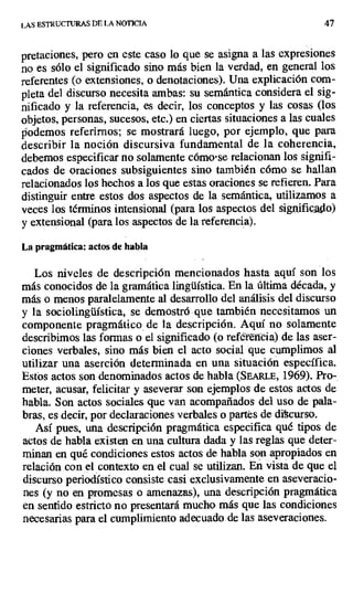 LAS ESTRUCTURAS DE LA NOTICIA 47
pretaciones, pero en este caso lo que se asigna a las expresiones
no es sólo el significado sino más bien la verdad, en general los
referentes (o extensiones, o denotaciones). Una explicación com-
pleta del discurso necesita ambas: su semántica considera el sig-
nificado y la referencia, es decir, los conceptos y las cosas (los
objetos, personas, sucesos, etc.) en ciertas situaciones a las cuales
podemos referirnos; se mostrará luego, por ejemplo, que para
describir la noción discursiva fundamental de la coherencia,
debemos especificar no solamente cómo-se relacionan los signifi-
cados de oraciones subsiguientes sino también cómo se hallan
relacionados los hechos a los que estas oraciones se refieren. Para
distinguir entre estos dos aspectos de la semántica, utilizamos a
veces los términos intensional (para los aspectos del significado)
y extensional (para los aspectos de la referencia).
La pragmática: actos de habla
Los niveles de descripción mencionados hasta aquí son los
más conocidos de la gramática lingüística. En la última década, y
más o menos paralelamente al desarrollo del análisis del discurso
y la sociolingüística, se demostró que también necesitamos un
componente pragmático de la descripción. Aquí no solamente
describimos las formas o el significado (o refen
cia) de las aser-
ciones verbales, sino más bien el acto social que cumplimos al
utilizar una aserción determinada en una situación específica.
Estos actos son denominados actos de habla (SEA1u.E, 1969). Pro-
meter, acusar, felicitar y aseverar son ejemplos de estos actos de
habla. Son actos sociales que van acompañados del uso de pala-
bras, es decir, por declaraciones verbales o partes de discurso.
Así pues, una descripción pragmática especifica qué tipos de
actos de habla existen en una cultura dada y las reglas que deter-
minan en qué condiciones estos actos de habla son apropiados en
relación con el contexto en el cual se utilizan. En vista de que el
discurso periodístico consiste casi exclusivamente en aseveracio-
nes (y no en promesas o amenazas), una descripción pragmática
en sentido estricto no presentará mucho más que las condiciones
necesarias para el cumplimiento adecuado de las aseveraciones.
 
