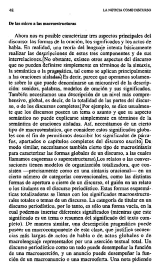 48 LA NOTICIA COMO DISCURSO
De las micro a las macroestructuras
Ahora nos es posible caracterizar tres aspectos principales del
discurso: las formas de la oración, los significados y los actos de
habla, En realidad, una teoría del lenguaje intenta básicamente
realizar las des ripciones de estos tres componentes y de sus
interrelaciones.{No obstante, existen otros aspectos del discurso
que no puedendefinirse simplemente en términos de la sintaxis,
la semántica o la pragmática, tal como se aplican principalmente
a las oraciones aislada Es decir, parece que operamos solamen-
te sobre lo que puede denominarse un micronivel de la descrip-
ción: sonidos, palabras, modelos de oración y sus significados.
También necesitamos una descripción de un nivel más compre-
hensivo, global, es decir, de la totalidad de las partes del discur-
so, o de los discursos completos^Por ejemplo, se dice usualmen-
te que los discursos poseen un tema o asunto y que su aspecto
semántico no puede explicarse simplemente en términos de la
semántica de oraciones aisladas. Así, necesitamos de un cierto
tipo de macrosemántica, que considere estos significados globa-
les con el fin de permitirnos describir los significados de párra-
fos, apartados o capítulos completos del discurso escritol De
modo similar, necesitamos también cierto tipo de macrosintaxis
para caracterizar las formas globales de un discurso, a las cuales
llamamos esquemas o superestructurasLos relatos o las conver-
saciones tienen modelos de organización totalizadora, que con-
sisten —precisamente como en una sintaxis oracional— en un
cierto número de categorías convencionales, como las distintas
formas de apertura o cierre de un discurso, el guión en un relato
o los titulares en el discurso periodístico. Estas formas esquemá-
ticas totalizadoras se llenan con los significados macroestructu-
rales totales o temas de un discurso. La categoría de titular en un
discurso periodístico, por lo tanto, es sólo una forma vacía, en la
cual podemos insertar diferentes significados (mientras que este
significado es un tema o resumen del significado del texto com-
pleto). De manera similar, una descripción pragmática puede
poseer un macrocomponente de esta clase, que justifica secuen-
cias más largas. de .actos de habla o de. actos globales o de
macrolenguaje representados por una aserción textual total. Un
discurso periodístico como un todo puede desempeñar la función
de una macroaserción, y un anuncio puede desempeñar la fun-
ción de un macroanuncio o una macrooferta. Una nota pidiendo
 