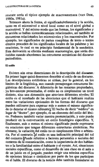 LAS ESTRUCTURAS DE LA NOTICIA 49
rescate sería el típico ejemplo de macroamenaza (VAN DUK,
1980a, 1981a).
Tenemos ahora la forma, el significado/referencia y la acción,
tanto en el micronivel o nivel local como en el nivel global o
macronivel. Y del mismo modo que las formas, los significados y
la acción se hallan sistemáticamente relacionados, así también se
encuentran relacionados los microniveles y los macroniveles. Por
ejemplo, los significados de partes completas de texto o ,textos
enteros proceden de los significados locales de las palabras y las
oraciones, lo cual es un principio fundamental de la semántica.
Esta derivación se efectúa mediante macrorreglas, que serán dis-
cutidas cuando abordemos las estructuras semánticas del discurso
periodístico.
El estilo
Existen aún otras dimensiones de la descripción del di,sqeQ;.
En primer lugar quizá deseemos describir el estilo de un discurso.
Las descripciones estilísticas se sitúan, por lo general, en los
límites de la lingüística, aun cuando presupongan estructuras lin-
güísticas del discurso.' A diferencia de las restantes propiedades,
ya brevemente presentadas, el estilo no es simplemente un nivel
distinto, sino una dimensión que atraviesa diferentes niveles,' El
estilo es el resultado de las elecciones que el hablante realiza
entre las variaciones opcionales de las formas del discurso que
pueden utilizarse para expresar más o menos el mismo significa-
do (o denotar el mismo referente 'El hecho de decir "médico" en
lugar de "doctor", por ejemplo, un elemento del estilo del léxi-
co. Podemos también variar nuestra pronunciación, y esto puede
producir en la conversación un estilo fonológico específico. Y,
finalmente, más o menos el mismo significado puede expresarse
en oraciones que tengan diferentes estructuras sintácticas. No
obstante, la variación del estilo no es simplemente libre o arbitra-
ria. Por' el contrario,'elestilo es una indicación principal del rol
del contexto.IPuede referirse a factores personales o sociales del
contexto de la comunicación, como la impaciencia de dos hablan-
tes o la familiaridad entre el hablante y el oyente. Así, situaciones
sociales específicas, como el desarrollo de una clase en el aula o
de un juicio en el juzgado, pueden exigir una nómina específica
de opciones léxicas o sintácticas por parte de los que participan
en el habla. El discurso de la noticia debe también formularse en
 