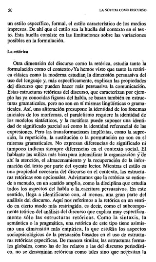 50 LA NOTICIA COMO DISCURSO
un estilo específico, formal, el estilo característico de los medios
impresos. De ahí que el estilo sea la huella del contexto en el tex-
to. Esta huella consiste en las limitaciones sobre las variaciones
posibles en la formulación.
La retórica
Otra dimensión del discurso como la retórica, estudia tanto la
formulación como el contexto^ Ya hemos visto que tanto la retóri-
ca clásica como la moderna estudian la. dimensión persuasiva del
uso del lenguaje y, más específicamente, explican las propiedades
del discurso que pueden hacer más persuasiva la comunicación.
Estas estructuras retóricas del discurso, que caracterizan por ejem-
plo las ya conocidas figuras del habla, se basan. también en estruc-
turas gramaticales, pero no son en sí mismas lingüísticas o grama-
ticales. Así, una aliteración presupone la identidad de los fonemas
iniciales de los morfemas, el paralelismo requiere la identidad de
los modelos sintácticos, y la metáfora puede suponer una identi-
dad de significado parcial así como la identidad referencial de las
expresiones. Pero las transformaciones implícitas, como la supre-
sión, la repetición, la sustitución o la permutación no son en sí
mismas gramaticales. No expresan diferencias de significado ni
tampoco indican siempre diferencias en el contexto social. El
hablante las utiliza más bien para intensificar la organización y de
ahí la atención, el almacenamiento y la recuperación de la infor-
mación del texto por parte del oyente lector. Mientras el estilo es
una propiedad necesaria del discurso en el contexto, las estructu-
ras retóricas son opcionales. Advirtamos que la retórica se entien-
de a menudo, en un sentido amplio, como la disciplina que estudia
todos los aspectos del habla o la..escritura persuasivos. En este
sentido, llega a identificarse con, al menos, una gran parte del
análisis del discurso. Aquí nos referimos a la retórica en un senti-
do en cierto modo más restringido, es decir, como el subcompo-
nente teórico del análisis del discurso que explica muy específica-
mente sólo las estructuras retóricas. Como la sintaxis, la
semántica o la pragmática, una retórica de este tipo tiene asimis-
mo una dimensión más empírica, la que estudia los aspectos
sociopsicológicos de la persuasión basados en el uso de estructu-
ras retóricas específicas. De manera similar, las estructuras forma-
les globales, como las de los relatos o las del discurso periodísti-
co, no se denominan retóricas como tales sino que necesitan la
 