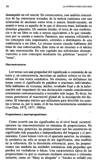 54 LA NOTICIA COMO DISCURSO
desempeña un rol crucial. En consecuencia, este análisis sistemá-
tico de las estructuras textuales de la noticia comienza con una
aclaración de nociones como tema o asunto. Intuitivamente, un
asunto o tema es aquello de lo que el discurso trata, hablando en
términos generales. De manera similar, el tema de una conferen-
cia o de un libro es más o menos equivalente a lo que entende-
mos por su asunto o materia. Entonces, nos estamos refiriendo a
los conceptos más importantes, centrales o dominantes de una
conferencia o un libro. Lo mismo ocurre cuando hablamos del
tema de una conversación. Este tema es un resumen o el núcleo
de una conversación. En este capítulo nos referiremos alternati-
vamente a este concepto mediante las palabras "asunto" o
"tema".
Macroestructuras
Los temas son una propiedad del significado o contenido de un
texto y, en consecuencia, necesitan un análisis teórico en los tér-
minos de una teoría semántica. No obstante, no definimos los
temas como el significado de palabras u oraciones individuales.
Sólo hablamos de resumen, núcleo, resultado final o de la infor-
mación más importante de una declaración cuando consideramos
extensiones conversacionales o textuales más largas. Es decir, los
temas pertenecen al macronivel global de la descripción del dis-
curso. El concepto teórico que utilizamos para describir los asun-
tos o temas es, por lo tanto, el de las macroestructuras semánticas
(VAN DUK, 1972, 1977, 1980a).
Proposiciones y macroproposiciones
Como ocurrió con los significados en el nivel local, caracteri-
zaremos las mnacroestructuras en términos de proposiciones. En
términos muy generales, las proposiciones son los constructos de
significado más pequeños e independientes del lenguaje y el pen-
samiento.. Como hemos visto en el apartado anterior, no obstante,
la semántica no sólo se ocupa de los significados, sino también
de la referencia. En la dimensión referencial, pues, las proposi-
ciones son también las unidades semánticas más pequeñas que
pueden ser verdaderas o falsas. Una característica típica de las
proposiciones es que, se expresan mediante oraciones o cláusulas
unitarias, como en "Mary es abogada" o "Sandra se enfadó con,
 