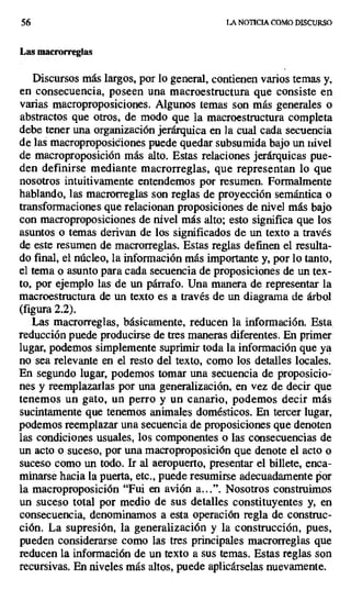 56 LA NOTICIA COMO DISCURSO
Las macrorreglas
Discursos más largos, por lo general, contienen varios temas y,
en consecuencia, poseen una macroestructura que consiste en
varias macroproposiciones. Algunos temas son más generales o
abstractos que otros, de modo que la macroestructura completa
debe tener una organización jerárquica en la cual cada secuencia
de las macroproposiciones puede quedar subsumida bajo un nivel
de macroproposición más alto. Estas relaciones jerárquicas pue-
den definirse mediante macrorreglas, que representan lo que
nosotros intuitivamente entendemos por resumen. Formalmente
hablando, las macrorreglas son reglas de proyección semántica o
transformaciones que relacionan proposiciones de nivel más bajo
con macroproposiciones de nivel más alto; esto significa que los
asuntos o temas derivan de los significados de un texto a través
de este resumen de macrorreglas. Estas reglas definen el resulta-
do final, el núcleo, la información más importante y, por lo tanto,
el tema o asunto para cada secuencia de proposiciones de un tex-
to, por ejemplo las de un párrafo. Una manera de representar la
macroestructura de un texto es a través de un diagrama de árbol
(figura 2.2).
Las macrorreglas, básicamente, reducen la información. Esta.
reducción puede producirse de tres maneras diferentes. En primer
lugar, podemos simplemente suprimir toda la información que ya
no sea relevante en el resto del texto, como los detalles locales.
En segundo lugar, podemos tomar una secuencia de proposicio-
nes y reemplazarlas por una generalización, en vez de decir que
tenemos un gato, un perro y un canario, podemos decir más
sucintamente que tenemos animales domésticos. En tercer lugar,
podemos reemplazar una secuencia de proposiciones que denoten
las condiciones usuales, los componentes o las consecuencias de
un acto o suceso, por una macroproposición que denote el acto o
suceso como un todo. Ir al aeropuerto, presentar el billete, enca-
minarse hacia la puerta, etc., puede resumirse adecuadamente por
la macroproposición "Fui en avión a...". Nosotros construimos
un suceso total por medio de sus detalles constituyentes y, en
consecuencia, denominamos a esta operación regla de construc-
ción. La supresión, la generalización y la construcción, pues,
pueden considerarse como las tres principales macrorreglas que
reducen la información de un texto a sus temas. Estas reglas son
recursivas. En niveles más altos, puede aplicárselas nuevamente.
 