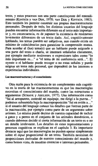 58 LA NOTICIA COMO DISCURSO
texto, y estos procesos son una parte constituyente del entendi-
miento (KiNTscH y YAN Dmç 1978; vAty DiiK y KINTSCH, 1983).
Esto también les permite construir sus propias macroestructuras
personales. Después de todo, los distintos usuarios del lenguaje
pueden encontrar información diferente en el texto más importan-
te y, en consecuencia, es de suponer la existencia de resúmenes
levemente diferentes de un texto dado. Así, cognitivamente
hablando, los temas pueden ser subjetivos, aun cuando exista un
mínimo de coincidencias para garantizar la comprensión mutua.
Para acordar el (los) tema(s) que un hablante puede asignarle a
una parte del texto o charla, se intentará señalarlos claramente,
por ejemplo mediante resúmenes o expresiones tales como "lo
más importante es..." o "el tema de mi conferencia será...". El
oyente o el hablante puede recoger o no estas señales y puede
asignar un tema más personal, que dependerá de los intereses o
experiencias individuales.
Las macroestructuras y el conocimiento
Otra razón para la existencia de un complemento más cogniti-
vo en la teoría de las macroestructuras es que las macrorreglas
necesitan el conocimiento del mundo, como las estructuras o
argumentos (SCHANK y AB SON, 1977). Una información como
"fui al aeropuerto, controlé mi equipaje, me dirigí a la puerta..."
podemos subsumirla bajo la macroproposición "fui en avión a..."
si el usuario del lenguaje conoce los detalles que forman parte de
la macroacción, por ejemplo como parte de un argumento sobre
aviones. Lo mismo puede decirse de nuestra capacidad de incluir
a gatos y a perros en el conjunto de los animales domésticos, o
cuando debemos decidir si cierta información de un texto es o no
un detalle irrelevante. Los detalles de estas representaciones y
procesos cognitivos se explican en el capítulo 3. Es importante
destacar aquí que las macrorreglas no pueden operar simplemente
sobre el input proporcional de un texto. También necesitan : de
proposiciones derivadas de nuestro conocimiento del mundo y,
como hemos visto, de nuestras creencias e intereses personales.
 