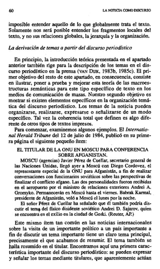 60 LA NOTICIA COMO DISCURSO
imposible entender aquello de lo que globalmente trata el texto.
Solamente nos será posible entender los fragmentos locales del
texto, y no sus relaciones globales, la jerarquía y la organización.
La derivación de temas a partir del discurso periodístico
En principio, la introducción teórica presentada en el apartado
anterior también rige para la descripción de los temas en el dis-
curso periodístico en la prensa (vAN DuK, 1983b, 1985c). El pri-
mer objetivo del resto de este apartado, en consecuencia, consiste
en ilustrar, poner a prueba y mejorar esta teoría de las macroes-
tructuras semánticas para este tipo específico de texto en los
medios de comunicación de masas, Nuestro segundo objetivo es
mostrar si existen elementos específicos en la organización temá-
tica del discurso periodístico. Los temas de la noticia pueden
organizarse, realizarse, expresarse o señalizarse de un modo
específico. Tal vez la coherencia total que definen es algo dife-
rente de otros tipos de textos impresos.
Para comenzar, examinemos algunos ejemplos. El Internatio-
nal Herald Tribunedel 12 de julio de 1984, publicó en su prime-
ra página el siguiente pequeño ítem:
EL TITULAR DE LA ONU EN MOSCU PARA CONFERENCIA
SOBRE AFGANISTAN.
MOSCU (agencias) Javier Pérez de Cuellar, secretario general de
las Naciones Unidas, llegó ayer a Moscú con Diego Cordovez, eI
representante especial de la ONU para Afganistán, a fin de realizar
conversaciones con funcionarios soviéticos sobre las perspectivas de
finalizar el conflicto afgano. Las dos personalidades fueron recibidas
en el aeropuerto por el ministro de relaciones exteriores Andrei A.
Gromyko. Permanecerán en Moscú hasta el viernes. Babrak Karmal,
presidente de Afganistán, voló a Moscú el lunes por la noche.
El señor Pérez de Cuellar ha señalado que él también podría dis-
cutir el teme del físico disidente soviético Andrei D. Sajarov, quien
se encuentra en el exilio en la ciudad de Gorki. (Rentar, AP.)
Este mismo ítem tan común en las noticias internacionales
sobre la visita de un importante político a un país importante a
fin de discutir un tema importante tiene un claro tema principal,
precisamente el que acabamos de resumir. El tema también se
llalla resumido en el titular. Encontramos aquí una primera carac-
terística importante del discurso periodístico: se pueden expresar
y señalar los temas mediante titulares, que aparentemente actúan
 