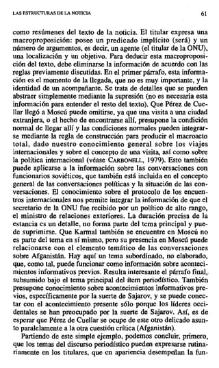 LAS ESTRUCTURAS DE LA NOTICIA 61
como resúmenes del texto de la noticia. El titular expresa una
macroproposición: posee un predicado implícito (será) y un
número de argumentos, es decir, un agente (el titular de la ONU),
una localización y ún objetivo. Para deducir esta macroproposi-
ción del texto, debe eliminarse la información de acuerdo con las
reglas previamente discutidas. En el primer párrafo, esta informa-
ción es el momento de la llegada, que no es muy importante, y la
identidad de un acompañante. Se trata de detalles que se pueden
abstraer simplemente mediante la supresión (no es necesaria esta
información para entender el resto del texto). Que Pérez de Cue-
llar llegó a Moscú puede omitirse, ya que una visita a una ciudad
extranjera, o el hecho de encontrarse allí, presupone la condición
normal de llegar allí y las condiciones normales pueden integrar-
se mediante la regla de construcción para producir el macroacto
total, dado nuestro conocimiento general sobre los viajes
internacionales y sobre el concepto de una visita, así como sobre
la política internacional (véase CARBONE L, 1979). Esto también
puede aplicarse a la información sobre las conversaciones con
funcionarios soviéticos, que también está incluida en el concepto
general de las conversaciones políticas y la situación de las con-
versaciones. El conocimiento sobre el protocolo de los encuen-
tros internacionales nos permite integrar la información de que el
secretario de la ONU fue recibido por un político de alto rango,
el ministro de relaciones exteriores. La duración precisa de la
estancia es un detalle, no forma parte del tema principal y pue-
de suprimirse. Que Karmal también se encuentre en Moscú no
es parte del tema en sí mismo, pero su presencia en Moscú puede
relacionarse con el elemento temático de las conversaciones
sobre Afganistán. Hay aquí un tema subordinado, no elaborado,
que, como tal, puede funcionar como información sobre aconteci-
mientos informativos previos. Resulta interesante el párrafo final,.
subsumido bajo el tema principal del ítem periodístico. También
presupone conocimiento sobre acontecimientos informativos pre-
vios, específicamente por la suerte de Sajarov, y se puede conec-
tar con el acontecimiento presente sólo porque los líderes occi-
dentales se han preocupado por la suerte de Sajarov. Así, es de
esperar que Pérez de Cuellar se ocupe de este otro delicado asun-
to paralelamente a la otra cuestión crítica (Afganistán).
Partiendo de este simple ejemplo, podemos concluir, primero,
que los temas del discurso periodístico pueden expresarse rutina-
riamente en los titulares, que en apariencia desempeñan la fun-
 