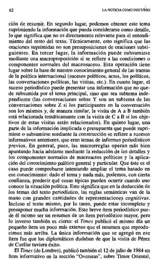 62 LA NOTICIA COMO DISCURSO
ción de resumir. En segundo lugar, podemos obtener este tema
suprimiendo la información que pueda considerarse como detalle,
lo que significa que no es directamente relevante para el entendi-
miento del resto del texto. Técnicamente, esto significa que las
oraciones suprimidas no son presuposiciones de oraciones subsi-
guientes. En tercer lugar, la información puede subsumirse
mediante una macroproposición si se. refiere a las condiciones o
componentes normales del macrosuceso. Esta operación tiene
lugar sobre la base de nuestro conocimiento general de las tramas
de la política internacional (sucesos políticos, actos, los políticos,
las conversaciones políticas, las visitas, etc.). En cuarto lugar, el.
suceso periodístico puede presentar una información que no que-
de subsumida por el tema principal, sino que sea subtema inde-
pendiente (las conversaciones sobre Y son un subtema de las
conversaciones sobre Z si los participantes en la conversación
son los mismos y, de manera similar, la visita de A a B también
está relacionada temáticamente con la visita de C a B si los obje-
tivos de estas visitas están. relacionados). En quinto lugar, una
parte de la información implicada o presupuesta que puede supri-
mirse o subsumirse mediante la construcción se refiere a sucesos
informativos anteriores, que eran temas de informes periodísticos
previos. En general, pues, las macrorreglas operan más bien
apuntando hacia adelante mediante la reducción de los detalles y
los componentes normales de macroactos políticos y la aplica-
ción del conocimiento plilítico general y particular. Que éste es el
caso puede comprobarse intentando ampliar el tema basado en
ese conocimiento: dado el tema y nada más, podemos, con cierta
confianza, predecir qué cosas típicas pueden ocurrir cuando uno
conoce la situación política. Esto significa que en la deducción de
los temas del texto periodístico, las reglas semánticas van de la
mano con grandes cantidades de representaciones. cognitivas.
Incluso el texto mismo, por lo tanto, puede estar incompleto y
presuponer mucha información. Este breve ítem periodístico pue-
de él mismo ser un resumen de un ítem periodístico mayor, pero
lo inverso también es cierto: el Times publicó el mismo día un
pequeño ítem un poco más extenso que el resumen que reprodu-
cimos más arriba. La única información que se agregó en ese
ítem fue que los diplomáticos dudaban de que la visita de Pérez
de Cuellar tuviera éxito.
El Times (de Londres), publicó también el 12 de julio de 1984 un
ítem informativo en la sección "Overseas", sobre Timor Oriental,
 