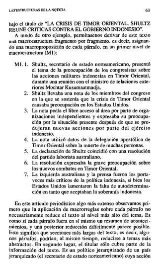 LAS`ESTRUCTURAS DE LA NQTICIA 63
bajo el título de "LA CRISIS DE TIMOR ORIENTAL. SHULTZ
REUNE CRITICAS CONTRA EL GOBIERNO INDONESIO".
A modo de otro ejemplo, permítasenos derivar de este texto
una macroestructura fragmento por fragmento, es decir, asignan-
do una macroproposición de cada párrafo, en un primer nivel de
macroestructura (M1): .
Ml. 1. Shultz, secretario de estado norteamericano, presentó
el tema de la preocupación de los congresistas sobre
las acciones militares indonesias en Timor Oriental,
durante una reunión con el ministro de relaciones exte-
riores Mochtar Kusumaatmadja.
2. Shultz llevaba una nota de los miembros del congreso
en la que se sostenía que la crisis de Timor Oriental
causaba preocupación en los Estados Unidos.
3. La nota pedía el libre acceso al área por parte de orga-
nizaciones independientes y expresaba su preocupa-
ción por la situación presente después de que se pro-
dujeran nuevas acciones por parte del ejército
indonesio.
4. La nota utilizó datos de la delegación apostólica de
Timor Oriental sobre la muerte de muchas personas.
5. La declaración de Shultz coincidió con una resolución
del partido laborista australiano.
6. La resolución expresaba la grave preocupación sobre
los nuevos combates en Timor Oriental.
7. La izquierda australiana y la prensa fueron los porta-
voces más críticos de la política indonesia, si bien los
Estados Unidos lamentaron la falta de autodetermina-
ción en tanto que aceptaban la soberanía indonesia.
En este artículo periodístico algo más extenso observamos pri-
mero que la aplicación de macrorreglas sobre cada párrafo no
necesariamente reduce el texto al nivel más alto del tema. Es
como si cada párrafo fuera en sí mismo un resumen de aconteci-
mientos, y una posterior reducción difícilmente parece posible.
Esto significa que secciones más largas del texto, es decir, algu-
nos párrafos, podrían, al mismo tiempo, reducirse a temas más
abstractos. En segundo lugar, el titular sólo cubre parte de la
información del texto. Es un político jerarquizado de un país
jerarquizado (el secretario de estado norteamericano) cuya acción
 