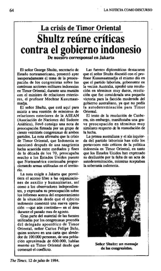 64 LA NOTICIA COMO DISCURSO
La crisis de Timor Oriental
Shultz reúne críticas
contra el gobierno indonesio
De nuestro corresponsal en lakarta
El señor George Shultz, secretario de Las fuentes diplomáticas destacaron
Estado norteamericano, presentó ayer que el señor Shultz discutió con el pro-
inesperadamente el tema de la preocu- fesor Kusumaatmadja el mismo día en
pación de los congresistas sobre las que el partido laborista, gobernante en
continuas acciones militares indonesias la vecina Australia, aprobó una resolu-
en Timor Oriental, durante una reunión ción en términos muy duros, resolu-
con el ministro de relaciones exterior ción que fue considerada una pequeña
res, el profesor Mochtar Kusumaat- victoria para la facción moderada del
madja. gobierno australiano, ya que no pedía
El señor Shultz, que está aquí para la autodeterminación para Timor
asistir a una reunión de ministros de Oriental.
relaciones exteriores de la ASEAN El texto de la resolución de Canbe-
(Asociación de Naciones del. Sudeste rra, sin embargo, manifestaba una gra-
Asiático), llevó consigo una nota de ve preocupación en términos muy
preocupación firmada por un grupo de similares respecto de la reanudación de
ciento veintitrés congresistas de ambos la lucha.
partidos. La nota afirmaba que la crisis La prensa australiana y el ala izquier-
de Timor Oriental, que Indonesia se da del partido laborista han sido los
anexionó después de una sangrienta portavoces más críticos de la política
lucha acaecida entre mediados y fines indonesia en Timor Oriental, en tanto
de la década de los 70, preocupaba que los Estados Unidos han expresado
mucho a los Estados Unidos puesto su desilusión por la falta de un acta de
que Norteamérica continuaba propor- autodeterminación, mientras aceptaban
cionando armas utilizadas en el territo- la soberanía indonesia.
rio.
La nota exigía a Jakarta que permi-
tiera el acceso libre a las organizacio-
nes de auxilio y humanitarias, así
como a los observadores independien- '` '
tes, y expresaba su preocupación sobre
los informes acerca del empeoramiento •.•• _
de la situación desde que el ejército
indonesio comenzó una nueva opera-
ción —que aún continúa— en el área
durante el pasado mes de agosto.
Gran parte del material de las fuentes
utilizadas por los congresistas procedía
del delegado apostólico de Timor
Oriental, señor Carlos Felipe Belo,
quien sostuvo en una carta que alrede-
dor de 100.000 personas, de una pobla-
ción aproximada de 600.000, habían
muerto en Timor Oriental desde que Señor Shultz: un mensaje
comenzó el conflicto, de los congresistas.
The Times, 12 de julio de 1984.
 