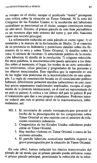 LAS ESTRUCTURAS DE LA NOTICIA 65
se resume en el titular, aunque el predicado "reunir" presupone
otra críticg sobre la situación en Timor Oriental. Ni la nota del
Congreso de los Estados Unidos ni la resolución del laborismo
australiano se mencionan en el titular, aunque constituyen temas
de alto nivel. Tercero, el primer párrafo de este ítem periodístico
es, un resumen algo más extenso del texto y, por ello, funciona
como una sección principal.
La información reducida en cada párrafo es como sigue: 1) el
momento y la manera de la declaración de Shultz; 2) el contexto
de su presencia en Indonesia y posteriores detalles sobre los fir-
mantes de la nota y sobre Timor Oriental; 3) detalles sobre la
nota; 4) número dé víctimas; 5) antecedente político de la resolu-
ción laborista; 6) detalle de la resolución; 7) ninguna reducción.
En otras palabras, la macrorreducción puede aplicarse a los deta-
lles sobre el momento, el lugar, los modos de un acto, anteceden-
tes irrelevantes, cifras precisas y propiedades de las personas y
los objetos mencionados. Esto significa que la supresión es una
de las reglas más poderosas de la macrorreducción en este ejem-
plo. La regla de construcción basada en el conocimiento político
habitual, difícilmente permitirá muchas reducciones en este caso:
hay pocos argumentos tradicionales implicados, excepto el argu-
mento de la protesta internacional, en el cual un representante de
un país (o países) A critica a los líderes del país (o países) B por
el tratamiento que dan a sus propios ciudadanos. Podemos inten-
tar reducir aún más el primer- nivel de la macroestructura, infor-
malmente, así:
M2. 1. El secretario de estado norteamericano presentó el
hecho de la preocupación de los congresistas sobre
Timor Oriental en una reunión con el ministro de rela-
ciones exteriores indonesio.
2. Congresistas de los Estados Unidos solicitaron poder
entrar en Timor Oriental.
3. Hay muchas víctimas en Timor Oriental a causa de las
acciones armadas.
4. El partido laborista australiano también expresó su
grave preocupación por la situación de Timor Oriental.
En este nivel, hemos reducido los límites transversales del
párrafo de tal modo que el primer párrafo pueda utilizarse como
el primer párrafo principal, permitiendo la reducción de la infor-
 