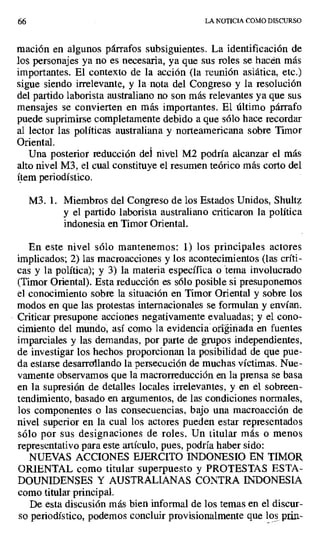 66 LA NOTICIA COMO DISCURSO
mación en algunos párrafos subsiguientes. La identificación de
los personajes ya no es necesaria, ya que sus roles se hacen más
importantes. El contexto de la acción (la reunión asiática, etc.)
sigue siendo irrelevante, y la nota del Congreso y la resolución
del partido laborista australiano no son más relevantes ya que sus
mensajes se convierten en más importantes. El último párrafo
puede suprimirse completamente debido a que sólo hace recordar
al lector las políticas australiana y norteamericana sobre Timor
Oriental.
Una posterior reducción del nivel M2 podría alcanzar el más
alto nivel M3, el cual constituye el resumen teórico más corto del
ítem periodístico.
M3. 1. Miembros del Congreso de los Estados Unidos, Shultz
y el partido laborista australiano criticaron la política
indonesia en Timor Oriental.
En este nivel sólo mantenemos: 1) los principales actores
implicados; 2) las macroacciones y los acontecimientos (las críti-
cas y la política); y 3) la materia específica o tema involucrado
(Timor Oriental). Esta reducción es sólo posible si presuponemos
el conocimiento sobre la situación en Timor Oriental y sobre los
modos en que las protestas internacionales se formulan y envían.
Criticar presupone acciones negativamente evaluadas; y el cono-
cimiento del mundo, así como la evidencia originada en fuentes
imparciales y las demandas, por parte de grupos independientes,
de investigar los hechos proporcionan la posibilidad de que pue-
da estarse desarrollando la persecución de muchas víctimas. Nue-
vamente observamos que la macrorreducción en la prensa se basa
en la supresión de detalles locales irrelevantes, y en el sobreen-
tendimiento, basado en argumentos, de las condiciones normales,
los componentes o las consecuencias, bajo una macroacción de
nivel superior en la cual los actores pueden estar representados
sólo por sus designaciones de roles. Un titular más o menos
representativo para este artículo, pues, podría haber sido:
NUEVAS ACCIONES EJERCITO INDONESIO EN TIMOR
ORIENTAL como titular superpuesto y PROTESTAS ESTA-
DOUNIDENSES Y AUSTRALIANAS CONTRA INDONESIA
como titular principal.
De esta discusión más bien informal de los temas en el discur-
so periodístico, podemos concluir provisionalmente que los_ pIIn-
 