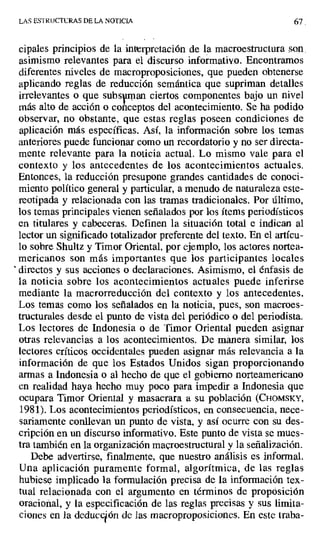 LAS ESTL UCTURAS DE LA NOTICIA 67
cipales principios de la interpretación de la macroestructura son.
asimismo relevantes para el discurso informativo. Encontramos
diferentes niveles de macroproposiciones, que pueden obtenerse
aplicando reglas de reducción semántica que supriman detalles
irrelevantes o que subsuman ciertos componentes bajo un nivel
más alto de acción o conceptos del acontecimiento. Se ha podido
observar, no obstante, que estas reglas poseen condiciones de
aplicación más específicas. Así, la información sobre los temas
anteriores puede funcionar como un recordatorio y no ser directa-
mente relevante para la noticia actual. Lo mismo vale para el
contexto y los antecedentes de los acontecimientos actuales.
Entonces, la reducción presupone grandes cantidades de conoci-
miento político general y particular, a menudo de naturaleza este-
reotipada y relacionada con las tramas tradicionales. Por último,
los temas principales vienen señalados por los ítems periodísticos
en titulares y cabeceras. Definen la situación total e indican al
lector un significado totalizador preferente del texto. En el artícu-
lo sobre Shultz y Timor Oriental, por ejemplo, los actores nortea-
mericanos son más importantes que los participantes locales
' directos y sus acciones o declaraciones. Asimismo, el énfasis de
la noticia sobre los acontecimientos actuales puede inferirse
mediante la macrorreducción del contexto y los antecedentes.
Los temas como los señalados en la noticia, pues, son macroes-
tructurales desde el punto de vista del periódico o del periodista.
Los lectores de Indonesia o de Timor Oriental pueden asignar
otras relevancias a los acontecimientos. De manera similar, los
lectores críticos occidentales pueden asignar más relevancia a la
información de que los Estados Unidos sigan proporcionando
armas a Indonesia o al hecho de que el gobierno norteamericano
en realidad haya hecho muy poco para impedir a Indonesia que
ocupara Timor Oriental y masacrara a su población (CHOMSKY,
1981). Los acontecimientos periodísticos, en consecuencia, nece-
sariamente conllevan un punto de vista, y así ocurre con su des-
cripción en un discurso informativo. Este punto de vista se mues-
tra también en la organización mauoestructura1 y la señalización.
Debe advertirse, finalmente, que nuestro análisis es informal.
Una aplicación puramente formal, algorítmica, de las reglas
hubiese implicado la formulación precisa de la información tex-
tual relacionada con el argumento en términos de proposición
oracional, y la especificación de las reglas precisas y sus limita-
ciones en la deducción de las macroproposiciones. En este traba-
 