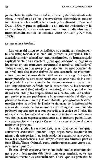 68 LA NOTICIA COMO DISCURSO
jo, no obstante, evitamos un análisis formal y definiciones de esta
clase, y confiamos en las observaciones sistemáticas aunque
intuitivas (para los detalles de la teoría y la aplicación, véase VAN
Dux, 1980a; y para su aplicación a un artículo periodístico y la
explicación de los mecanismos cognitivos implicados en el
macroentendimiento de las noticias, véase VAN Dux y KINTSCH,
1983).
La estructura temática
Los temas del discurso periodístico no constituyen simplemen-
te una lista; forman más bien una estructura jerárquica. En el
apartado anterior, al analizar nuestros ejemplos, no hemos tratado
explícitamente esta estructura. ¿Con qué precisión se organizan
los temas en una estructura argumental o temática totalizadora?
Teóricamente, sólo hemos presupuesto que una macrooración de
un nivel más alto puede derivar de una secuencia de macroora-
ciones o microoraciones de un nivel menor. Esto significa que la
macroproposición está relacionada con las oraciones de las cua-
les procede. La ordenación de las macrooraciones en cada nivel
está implícitamente definida por la ordenación de las oraciones
expresadas en el (los) nivel(es) menor(es), es decir, por el orden
de las oraciones y las proposiciones en el texto. Esto, sin embar-
go, puede plantear problemas a la representación del discurso
periodístico sobre Shultz y Timor Oriental, por ejemplo, la infor-
mación sobre la crítica de Shultz se da antes de la información
acerca de la nota de los miembros del Congreso, aun cuando
podemos suponer que esta nota precedía a la crítica de Shultz. En
otras palabras, los antecedentes de los acontecimientos informati-
vos bien pueden expresarse más tarde en el discurso periodístico,
en comparación con su posición semántica con respecto al acon-
tecimiento principal.
De este modo, las macroestructuras, casi como cualquier
estructura semántica, pueden luego organizarse mediante un .
número de categorías fijas, incluyendo las causas, los anteceden-
tes o las consecuencias. Una simple estructura temática para el
ítem Shultz/Timor Oriental, pues, puede representarse como apa-
rece en la figura 2.3.
En este simple esquema hemos indicado que las macrooracio-
nes pueden desempeñar diferentes funciones semánticas, ya sea
intensionalmente o extensionalmente. O sea, que las protestas de
 