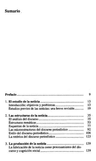Sumario
Prefacio ................................................................................... 9
1.El estudio de la noticia ...................................................... 13
Introducción: objetivos y problemas................................... 13
Estudios previos de las noticias: una breve revisión ........... 19
2. Las estructuras de la noticia ............................................. 35
El análisis del discurso ........................................................ 35
Estructuras temáticas ........................................................... 53
Esquemas de la noticia .... .................................................... 77
Las microestructuras del discurso periodístico ................... 92
Estilo del discurso periodístico ............................................ 108
La retórica del discurso periodístico ................................... 123
3. La producción de la noticia .............................................. 139
La fabricación de la noticia como procesamiento del dis-
curso y cognición social ...................................................... 139
 