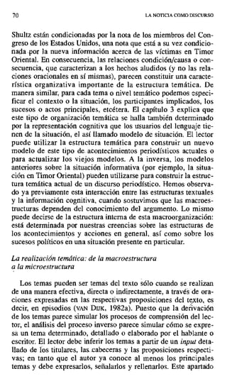 70 LA NOTICIA COMO DISCURSO
Shultz están condicionadas por la nota de los miembros del Con-
greso de los Estados Unidos, una nota que está a su vez condicio-
nada por la nueva información acerca de las víctimas en Timor
Oriental. En consecuencia, las relaciones condición/causa o con-
secuencia, que caracterizan a los hechos aludidos (y no las rela-
ciones oracionales en sí mismas), parecen constituir una caracte-
rística organizativa importante de la estructura temática. De
manera similar, para cada tema o nivel temático podemos especi-
ficar el contexto o la situación, los participantes implicados, los
sucesos o actos principales, etcétera. El capítulo 3 explica que
este tipo de organización temática se halla también determinado
por la representación cognitiva que los usuarios del lenguaje tie-
nen de la situación, el así llamado modelo de situación. El lector
puede utilizar la estructura temática para construir un nuevo
modelo de este tipo de acontecimientos periodísticos actuales o
para actualizar los viejos modelos. A la inversa, los modelos
anteriores sobre la situación informativa (por ejemplo, la situa-
ción en Timor Oriental) pueden utilizarse para construir la estruc-
tura temática actual de un discurso periodístico. Hemos observa-
do ya previamente esta interacción entre las estructuras textuales
y la información cognitiva, cuando sostuvimos que las macroes-
tructuras dependen del conocimiento del argumento. Lo mismo
puede decirse de la estructura interna de esta macroorganización:
está determinada por nuestras creencias sobre las estructuras de
los acontecimientos y acciones en general, así como sobre los
sucesos políticos en una situación presente en particular.
La realización temática: de la macroestructura
a la microestructura
Los temas pueden ser temas del texto sólo cuando se realizan
de una manera efectiva, directa o indirectamente, a través de ora-
ciones expresadas en las respectivas proposiciones del tito, es
decir, en episodios (vAN DuK, 1982a). Puesto que la derivación
de los temas parece simular los procesos de comprensión del lec-
tor, el análisis del proceso inverso parece simular cómo se expre-
sa un tema determinado, detallado o elaborado por el hablante o
escritor. El lector debe inferir los temas a partir de un input deta-
llado de los titulares, las cabeceras y las proposiciones respecti-
vas; en tanto que el autor ya conoce al menos los principales
temas y debe expresarlos, señalarlos y rellenarlos. Este apartado
 