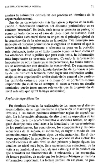 LAS ESTRUCTURAS DE LA NOTICIA 71
analiza la naturaleza estructural del proceso en términos de la
organización textual.
Una de las características más llamativas y típicas de la reali-
zación o elaboración temática del discurso periodístico es su
carácter "troceado". Es decir, cada tema se presenta en partes, no
como un todo, como es el caso de otros tipos de discurso. Esta
característica estructural tiene su origen en el principio global de
la organización de la relevancia en la noticia. Este principio sos-
tiene que el discurso periodístico se organiza de manera tal que la
información más importante o relevante se pone en la posición
más destacada, tanto en el texto tomado como un todo como en
las oraciones. Esto significa que para cada tema, la información
más importante se presenta primero. Cuando la información
importante de otros temas ya se ha presentado, los temas anterio-
res se reintroducen con detalles de menor nivel. De esta manera,
en lugar de una realización izquierda=derecha de los temas a par-
tir de una estructura temática, tiene lugar una realización arriba-
abajo, si esta organización arriba-abajo de lo general a lo particu-
lar también coincide con la dimensión importante-menos
importante (lo cual no es siempre el caso: a veces un detalle
semántico puede tener mayor relevancia que la proposición de
nivel más alto que quizá la haya subsumido).
Reglas de especificación
En términos formales, la realización de los temas en el discur-
so periodístico tiene lugar mediante la aplicación de macrorreglas
inversas, a las cuales podemos denominar reglas de especifica-
ción. La información abstracta, de alto nivel, se especifica de tal
modo que, para los acontecimientos o acciones totales, se apli-
quen descripciones detalladas a la identidad y las características
de los participantes, las condiciones, los componentes y las con-
secuencias de la acción, el momento, el lugar o modo de los
acontecimientos y diferentes tipos de circunstancias. En el dis-
curso periodístico la especificación se produce en dos ciclos: Las
especificaciones de alto nivel se dan primero y luego siguen los
detalles de nivel más bajo. Esta característica estructural de la
noticia es también el resultado de una estrategia de la producción
que considera las limitaciones de la relevancia y las estrategias
de lectura posibles, de modo que los lectores obtengan primero la
información importante. La lectura parcial, en ese lcaso, no pro-
 