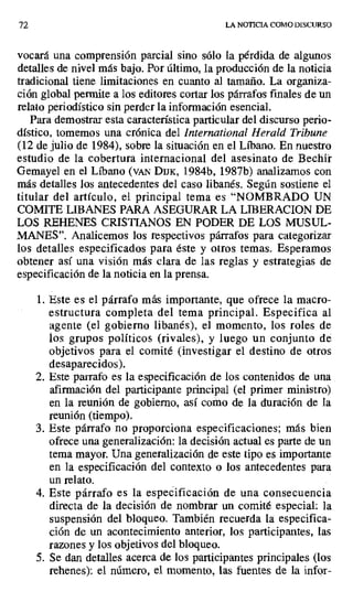 72 LA NOTICIA COMO DISCURSO
vocará una comprensión parcial sino sólo la pérdida de algunos
detalles de nivel más bajo. Por último, la producción de la noticia
tradicional tiene limitaciones en cuanto al tamaño. La organiza-
ción global permite a los editores cortar los párrafos finales de un
relato periodístico sin perder la información esencial.
Para demostrar esta característica particular del discurso perio-
dístico, tomemos una crónica del International Herald Tribune
(12 de julio de 1984), sobre la situación en el Líbano. En nuestro
estudio de la cobertura internacional del asesinato de Beclür
Gemayel en el Líbano (VAN DIJK, 1984b, 1987b) analizamos con
más detalles los antecedentes del caso libanés. Según sostiene el
titular del artículo, el principal tema es "NOMBRADO UN
COMITE LIBANES PARA ASEGURAR LA LIBERACION DE
LOS REHENES CRISTIANOS EN PODER DE LOS MUSUL-
MANES". Analicemos los respectivos párrafos para categorizar
los detalles especificados para éste y otros temas. Esperamos
obtener así una visión más clara de las reglas y estrategias de
especificación de la noticia en la prensa.
1.Este es el párrafo más importante, que ofrece la macro-
estructura completa del tema principal. Especifica al
agente (el gobierno libanés), el momento, los roles de
los grupos políticos (rivales), y luego un conjunto de
objetivos para el comité (investigar el destino de otros
desaparecidos).
2. Este parrafo es la especificación de los contenidos de una
afirmación del participante principal (el primer ministro)
en la reunión de gobierno, así como de la duración de la
reunión (tiempo).
3. Este párrafo no proporciona especificaciones; más bien
ofrece una generalización: la decisión actual es parte de un
tema mayor. Una generalización de este tipo es importante
en la especificación del contexto o los antecedentes para
un relato.
4. Este párrafo es la especificación de una consecuencia
directa de la decisión de nombrar un comité especial: la
suspensión del bloqueo. También recuerda la especifica-
ción de un acontecimiento anterior, los participantes, las
razones y los objetivos del bloqueo.
5. Se dan detalles acerca de los participantes principales (los
rehenes): el número, el momento, las fuentes de la infor-
 