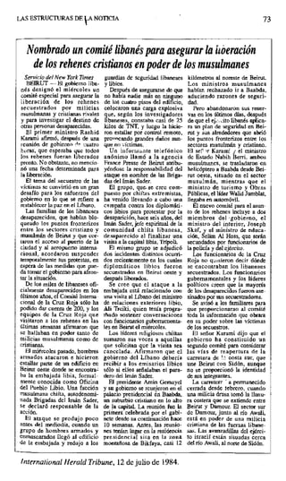 LAS ESTRUCTURAS DE LA NOTICIA 73
Nombrado un comité libanés para asegurar la isoeración
de los rehenes cristianos en poder de los musulmanes
Servicio del New York Times guardias de seguridad libaneses kilómetros al noreste de Beirut.
BEIRUT --. El gobierno liba- y libios. Los ministros musulmanes
nés designó el miércoles un Después de asegurarse de que habían rechazado ir a Baabda,
comité especial para asegurar la no había nadie más en ninguno aduciendo razones de seguri-
liberación de los rehenes de los cuatro pisos del edificio, dad,
secuestrados por milicias colocaron una carga explosiva Pero abandonaron sus reser-
musulmanas y cristianas rivales que, según los investigadores vas en los últimos días, después
y para investigar el destino de libaneses, constaba casi de 25 de que el ej_. ito libanés aplica-
otras personas desaparecidas, kilos de TNT, y luego la hicie- m un plan de seguridad en Bei-
El primer ministro Rashid ron estallar por control remoto, rut y sus alrededores que abrió
Karami afirmó, después de una pro=cocando grandes daños aun- los puntos fronterizos entre los
reunión de gobierno d^ cuatro que no 'Víctimas, sectores musuhnárt y cristiano.
horas, que esperaba que todos Un informante telefónico El set 'r Karami j el ministro
los rehenes fueran liberados anónimo llamó a la agencia de Estado Nabih Berri, ambos
pronto. No obstante, no mencio- France Preste de Beirut atribu- musulmanes, se trasladaron en
nó una fecha determinada para yéndose la responsabilidad del helicóptero a Baabda desde Bei-
la liberación, ataque en nombre de las Briga- rut oeste, situado en el sector
El tema del secuestro de las das del írnán Sader. musulmán, mientras que el
víctimas se convirtió en un gran El grupo, que- se cree com- ministro de turismo y Obras
desafío para los esfuerzos del puesto por chiítas extremistas, Públicas, el líder Walid Jumblat,
gobierno en lo que se refiere a ha venido llevando a cabo una llegaba en automóvil,
restablecer la paz en el Líbano, campaña contra los diplomáti- El nuevo comité para el asun-
Las familias de los libaneses cos libios para protestar por la to de los rehenes incluye a dos
desaparecidos, que habían blo- desaparición, hace seis años, del miembros del •gobierno, el
queado los puntos fronterizos Imán Sader, jefe espiritual de la ministro del interior, Joseph
entre los sectores cristiano y comunidad chiíta libanesa, Skaf, y el ministro de educa-
musulmán de Beirut y que col- desaparecido al finalizar una ción, Selim Al Hoss, que serán
taran el acceso al puerto de la visita a la capital libia, Trípoli. secundados por funcionarios de
ciudad y al aeropuerto interna- El mismo grupo se adjudicó la policía y del ejército.
cional, acordaron suspender dos incidentes distintos ocurri- Los funcionarios de la Cruz
temporalmente sus protestas, en dos recientemente en los cuales Roja no quisieron decir dónde
espera de las medidas que pise- diplomáticos libios fueron se encontraban los libaneses
da tomar el gobierno para afron- secuestrados en Beirut oeste y secuestrados. Los funcionarios
lar la situación, después liberados, gubernamentales y los líderes
De los miles de libaneses ofi- Se cree que el ataque a la políticos creen que la mayoría
cialmente desaparecidos en los embajada está relacionado con de los desaparecidos fueron ase-
últimos años, el Comité Interna- una visita al Líbano del ministro sinados por sus secuestradores.
cional de la Cruz Roja sólo-ha de relaciones exteriores libio, Se avisó a los familiares para
podido dar cuenta de 200, y los Ah Treiki, quien tenía progra- que proporcionaran al comité
equipos de la Cruz Roja que rfiado sostener conversaciones toda la información que obrara
visitaron a los rehenes en las con funcionarios gubemamenta- en su poder sobre las víctimas
últimas semanas afirmaron que les en Beirut el miércoles, de los secuestros.
se hallaban en poder tanto de Los líderes religiosos chiítas El señor Karami dijo que el
milicias musulmanas como de sumaron sus voces a aquellas gobierno ha constituido un
cristianas, que solicitan que la visita sea segundo comité para considerar
El miércoles pasado, hombres cancelada. Afirmaron que el las vías de reapertura de la
armados atacaron e hicieron gobierno del Líbano debería carretera de'., costa sur, que
estallar parte de un edificio en recibir a los emisarios libios une Beirut con Sidón, aunque
Beirut oeste donde se ene0otra= sólo si ellos señalaban el para- no se proporcionó la identidad
ba la embajada libia, formal- dero del Imán Sader, de sus integrantes.
mente conocida como Oficina El presidente Amin Gemayel La carreter? ' a permanecido
del Pueblo Libio. Una facción y su gobierno se reunieron en el cerrada desde febrero, cuando
musulmana chiíta, autodenomi- palacio presidencial ún Baabda, una milicia drusa tomó la llanu-
nada Brigadas del Imán Sader, sin suburbio cristiano en lo alto ra costera que se extiende entre
se declaró responsable de la de la capital. La reunión fue la Beirut y Damour. El sector sur
acción. primera celebrada por el gabi- de Damour, junto al río Awali,
El ataque se produjo poco nete desde su continuación hace está en poder de una milicia
antes del mediodía, cuando un 10 semanas. Antes, las reunio- cristiana de las fuerzas libane-
grupo de hombres armados y nes tenían lugar en la residencia sus. Las avanzadillas del ejérci-
enmascarados llegó al edificio presidencial sita en la zona to israelí están situadas cerca
de la embajada y redujo a los montañosa de Bikfaya, casi 12 del río Awali, al norte de Sidón.
International Heraid Tribune, 12de julio de 1984.
 