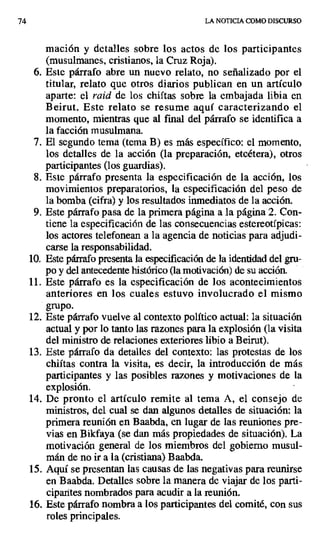 74 LA ITOTICIA COMO DISCURSO
mación y detalles sobre los actos de los participantes
(musulmanes, cristianos, la Cruz Roja).
6. Este párrafo abre un nuevo relato, no señalizado por el
titular, relato que otros diarios publican en un artículo
aparte: el raid de los chiítas sobre la embajada libia en
Beirut. Este relato se resume aquí caracterizando el
momento, mientras que al final del párrafo se identifica a
la facción musulmana.
7. El segundo tema (tema B) es más específico: el momento,
los detalles de la acción (la preparación, etcétera), otros
participantes (los guardias).
S. Este párrafo presenta la especificación de la acción, los
movimientos preparatorios, la especificación del peso de
la bomba (cifra) y los resultados inmediatos de la acción.
9. Este párrafo pasa de la primera página a la página 2. Con-
tiene la especificación de las consecuencias estereotípicas:
los actores telefonean a la agencia de noticias para adjudi-
carse la responsabilidad.
10.Este párrafo presenta la especificación de la identidad del gru-
po y del antecedente histórico (la motivación) de su acción.
11.Este párrafo es la especificación de los acontecimientos
anteriores en los cuales estuvo involucrado el mismo
grupo.
12.Este párrafo vuelve al contexto político actual: la situación
actual y por lo tanto las razones para la explosión (la visita
del ministro de relaciones exteriores libio a Beirut).
13.Este párrafo da detalles del contexto: las protestas de los
chiítas contra la visita, es decir, la introducción de más
participantes y las posibles razones y motivaciones de la
explosión.
14.De pronto el artículo remite al tema A, el consejo de
ministros, del cual se dan algunos detalles de situación: la
primera reunión en Baabda, en lugar de las reuniones pre-
vias en Bikfaya (se dan más propiedades de situación). La
motivación general de los miembros del gobierno musul-
mán de no ir a la (cristiana) Baabda.
15.Aquí se presentan las causas de las negativas para reunirse
en Baabda. Detalles sobre la manera de viajar de los parti-
cipantes nombrados para acudir a la reunión.
16.Este párrafo nombra a los participantes del comité, con sus
roles principales.
 