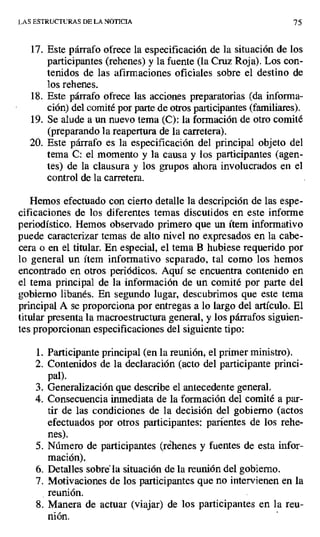 LAS ESTRUCTURAS DE LA NOTICIA 75
17.Este párrafo ofrece la especificación de la situación de los
participantes (rehenes) y la fuente (la Cruz Roja). Los con-
tenidos de las afirmaciones oficiales sobre el destino de
los rehenes.
18.Este párrafo ofrece las acciones preparatorias (da informa-
ción) del comité por parte de otros participantes (familiares).
19.Se alude a un nuevo tema (C): la formación de otro comité
(preparando la reapertura de la carretera).
20. Este párrafo es la especificación del principal objeto del
tema C: el momento y la causa y los participantes (agen-
tes) de la clausura y los grupos ahora involucrados en el
control de la carretera.
Hemos efectuado con cierto detalle la descripción de las espe-
cificaciones de los diferentes temas discutidos en este informe
periodístico. Hemos observado primero que un ítem informativo
puede caracterizar temas de alto nivel no expresados en la cabe-
cera o en el titular. En especial, el tema B hubiese requerido por
lo general un ítem informativo separado, tal como los hemos
encontrado en otros periódicos. Aquí se encuentra contenido en
el tema principal de la información de un comité por parte del
gobierno libanés. En segundo lugar, descubrimos que este tema
principal A se proporciona por entregas a lo largo del artículo. El
titular presenta la macroestructura general, y los párrafos siguien-
tes proporcionan especificaciones del siguiente tipo:
1. Participante principal (en la reunión, el primer ministro),
2. Contenidos de la declaración (acto del participante princi-
pal).
3. Generalización que describe el antecedente general.
4. Consecuencia inmediata de la formación del comité a par-
tir de las condiciones de la decisión del gobierno (actos
efectuados por otros participantes: parientes de los rehe-
nes).
5. Número de participantes (réhenes y fuentes de esta infor-
mación).
6. Detalles sobré la situación de la reunión del gobierno.
7. Motivaciones de los participantes que no intervienen en la
reunión.
S. Manera de actuar (viajar) de los participantes en la reu-
nión.
 