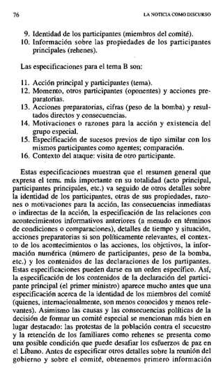76 LA NOTICIA COMO DISCURSO
9. Identidad de los participantes (miembros del comité).
10.Información sobre las propiedades de los participantes
principales (rehenes).
Las especificaciones para el tema B son:
11.Acción principal y participantes (tema).
12.Momento, otros participantes (oponentes) y acciones pre-
paratorias,
13.Acciones preparatorias, cifras (peso de la bomba) y resul-
tados directos y consecuencias.
14.Motivaciones o razones para la acción y existencia del
grupo especial.
15.Especificación de sucesos previos de tipo similar con los
mismos participantes como agentes; comparación.
16.Contexto del ataque: visita de otro participante.
Estas especificaciones muestran que el resumen general que
expresa el teme. más importante en su totalidad (acto principal,
participantes principales, etc.) va seguido de otros detalles sobre
la identidad de los participantes, otras de sus propiedades, razo-
nes o motivaciones para la acción, las consecuencias inmediatas
o indirectas de la acción, la especificación de las relaciones con
acontecimientos informativos anteriores (a menudo en términos
de condiciones o comparaciones), detalles de tiempo y situación,
acciones preparatorias si son políticamente relevantes, el contex-
to de los acontecimientos o las acciones, los objetivos, la infor-
mación numérica (número de participantes, peso de la bomba,
etc.) y los contenidos de las declaraciones de los partipantes.
Estas especificaciones pueden darse en un orden específico. Así;
la especificación de los contenidos de la declaración del partici-
pante principal (el primer ministro) aparece mucho antes que una
especificación acerca de la identidad de los miembros del comité
(quienes, intemacionalmente, son menos conocidos y menos rele-
vantes). Asimismo las causas y las consecuencias políticas de la
decisión de formar un comité especial se mencionan más bien en
lugar destacado: las protestas de la población contra el secuestro
y la retención de los familiares como rehenes se presenta como
una posible condición que puede desafiar los esfuerzos de paz en
el Líbano. Antes de especificar otros detalles sobre la reunión del
gobierno y sobre el comité, obtenemos primero información
 