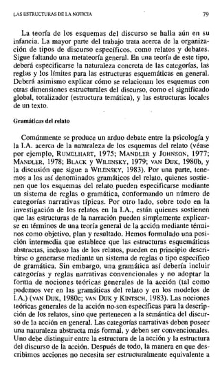 LAS ESTRUCTURAS DE LA NOTICIA 79
La teoría de los esquemas del discurso se halla aún en su
infancia. La mayor parte del trabajo trata acerca de la organiza-
ción de tipos de discurso específicos, como relatos y debates.
Sigue faltando una metateoría general. En una teoría de este tipo,
deberá especificarse la naturaleza concreta de las categorías, las
reglas y los límites para las estructuras esquemáticas en general.
Deberá asimismo explicar cómo se relacionan los esquemas con
otras dimensiones estructurales del discurso, como el significado
global, totalizador (estructura temática), y las estructuras locales
de un texto.
Gramáticas del relato
Comúnmente se produce un arduo debate entre la psicología y
la I.A. acerca de la naturaleza de los esquemas del relato (véase
por ejemplo, RUMELHART, 1975; MANDLER y JOHNSON, 1977;
MANDLER, 1978; BLACK y WILENSKY, 1979; VAN DUK, 1980b, y
la discusión que sigue a WILENSKY, 1983). Por una parte, tene-
mos a los así denominados gramáticos del relato, quienes sostie-
nen que los esquemas del relato_ pueden especificarse mediante
un sistema de reglas o gramática, conformando un número de
categorías narrativas típicas. Por otro lado, sobre todo en la
investigación de los relatos en la I.A., están quienes sostienen
que las estructuras de la narración pueden simplemente explicar-
se en términos de una teoría general de la acción mediante térmi-
nos como objetivo, plan y resultado. Hemos formulado una posi-
ción intermedia que establece que las estructuras esquemáticas
abstractas, incluso las de los relatos, pueden en principio descri-
birse o generarse mediante un sistema de reglas o tipo específico
de gramática. Sin embargo, una gramática así debería incluir
categorías y reglas narrativas convencionales y no adoptar la
forma de nociones teóricas generales de la acción (tal como
podemos ver en las gramáticas del relato y en los modelos de
I.A.) (VAN DUK, 1980c; VAN Dux y KINTSCH, 1983). Las nociones
teóricas generales de la acción no, son específicas para la descrip-
ción de los relatos, sino que pertenecen a la semántica del discur-
so de la acción en general. Las categorías narrativas deben poseer
una naturaleza abstracta más formal, y deben ser convencionales.
Uno debe distinguir entre la estructura de la acción y la estructura
del discurso de la acción. Después de todo, la manera en que des-
cribimos acciones no necesita ser estructuralmente equivalente a
 