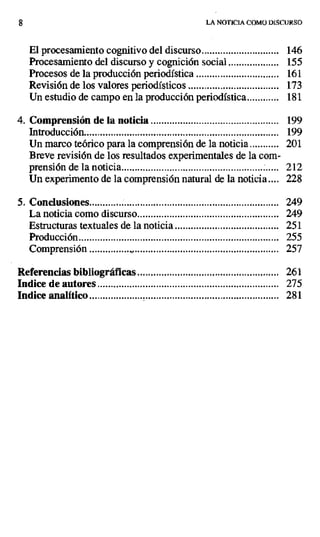LA NOTICIA COMO DISCURSO
El procesamiento cognitivo del discurso ............................. 146
Procesamiento del discurso y cognición social ................... 155
Procesos de la producción periodística ............................... 161
Revisión de los valores periodísticos .................................. 173
Un estudio de campo en la producción periodística............ 181
4. Comprensión de la noticia ................................................ 199
Introducción......................................................................... 199
Un marco teórico para la comprensión de la noticia ........... 201
Breve revisión de los resultados experimentales de la com-
prensión de la noticia ........................................................... 212
Un experimento de la comprensión natural de la noticia .... 228
5. Conclusiones....................................................................... 249
La noticia como discurso ..................................................... 249
Estructuras textuales de la noticia ....................................... 251
Producción........................................................................... 255
Comprensión................b....................... ............................... 257
Referencias bibliográficas ..................................................... 261
Indice de autores .................................................................... 275
Indice analítico ....................................................................... 281
 
