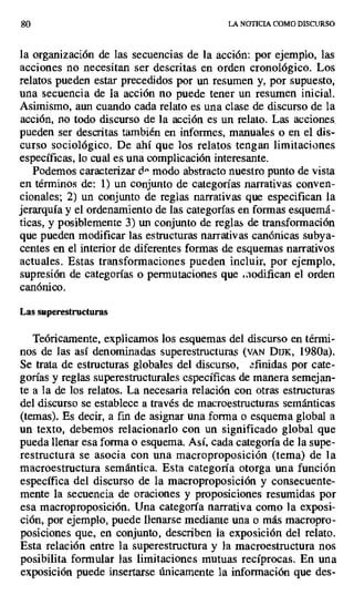 $o LA NOTICIA COMO DISCURSO
la organización de las secuencias de la acción: por ejemplo, las
acciones no necesitan ser descritas en orden cronológico. Los
relatos pueden estar precedidos por un resumen y, por supuesto,
una secuencia de la acción no puede tener un resumen inicial.
Asimismo, aun cuando cada relato es una clase de discurso de la
acción, no todo discurso de la acción es un relato. Las acciones.
pueden ser descritas también en informes, manuales o en el dis-
curso sociológico. De ahí que los relatos tengan limitaciones
específicas, lo cual es una complicación interesante.
Podemos caracterizar d° modo abstracto nuestro punto de vista
en términos de: 1) un conjunto de categorías narrativas conven-
cionales; 2) un conjunto de reglas narrativas que especifican la
jerarquía y el ordenamiento de las categorías en formas esquemá-
ticas, y posiblemente 3) un conjunto de reglas de transformación
que pueden modificar las estructuras narrativas canónicas subya-
centes en el interior de diferentes formas de esquemas narrativos
actuales. Estas transformaciones pueden incluir, por ejemplo,
supresión de categorías o permutaciones que ..codifican el orden
canónico.
Las superestructuras
Teóricamente, explicarnos los esquemas del discurso en térmi-
nos de las así denominadas superestructuras (vAN DIJK, 1980a).
Se trata de estructuras globales del discurso, afindas por cate-
gorías y reglas superestructurales específicas de manera semejan-
te a la de los relatos. La necesaria relación con otras estructuras
del discurso se establece a través de macroestructuras semánticas
(temas). Es decir, a fin de asignar una forma o esquema global a
un texto, debemos relacionarlo con un significado global que
pueda llenar esa forma o esquema. Así, cada categoría de la supe-
restructura se asocia con una macroproposición (tema) de la
macroestructura semántica. Esta categoría otorga una función
específica del discurso de la macroproposición y consecuente-
mente la secuencia de oraciones y proposiciones resumidas por
esa macroproposición. Una categoría narrativa como la exposi-
ción, por ejemplo, puede llenarse mediante una o más macropro-
posiciones que, en conjunto, describen la exposición del relato.
Esta relación entre la superestructura y la macroestructura nos
posibilita formular las limitaciones mutuas recíprocas. En una
exposición puede insertarse únicamente la información que des-
 