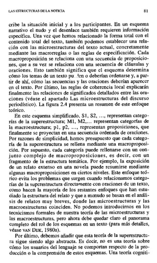 LAS ESTRUCTURAS DE LA NOTICIA 81
cribe la situación inicial y a los participantes. En un esquema
narrativo el nudo y el desenlace también requieren información
específica. Una vez que hemos relacionado la forma total con el
contenido total del texto, también podemos establecer una rela-
ción con las microestructuras del texto actual, concretamente
mediante las macrorreglas o las reglas de especificación. Cada
macroproposición se relaciona con una secuencia de proposicio-
nes, que a su vez se relaciona con una secuencia de cláusulas y
oraciones. Esto también significa que el esquema determina
cómo los temas de un texto pu . len o deberían ordenarse y, a par-
tir de ahí, cómo las secuencias y las oraciones deberían aparecer
en el texto. Por último, las reglas de coherencia local explicarán
finalmente las relaciones de significados detallados entre las ora-
ciones (véase el apartado Las microestructuras del discurso
periodístico). La figura 2.4 presenta un resumen de este enfoque
teórico.
En este esquema simplificado, Si, S2, ..., representan catego-
rías de la superestructura; M1, M2,... representan categorías de
la macroestructura; p1, p2, ..., representan proposiciones, que
finalmente se proyectan en una secuencia ordenada de oraciones.
Por razones de simplicidad, hemos presupuesto que cada catego-
ría de la superestructura se rellena mediante una macroproposi-
ción. Por supuesto, cada categoría puede rellenarse con un con-
junto complejo de macroproposiciones, es decir, con un
fragmento de la estructura temática. Por ejemplo, la exposición
de un relato extenso en una novela puede resumirse mediante
algunas macroproposiciones en ciertos niveles. Este enfoque teó-
rico evita los problemas que surgen cuando relacionamos catego-
rías de la superestructura directamente con oraciones de un texto,
como hacen la mayoría de los restantes enfoques que han estu-
diado la estructura del relato y que a menudo se basan en el análi-
sis de relatos muy breves, donde las microestructuras y las
macroestructuras coinciden. No podemos introducirnos en los
tecnicismos formales de nuestra teoría de las microestructuras y
las macroestructuras, pero ahora debe quedar claro el panorama
completo del rol de los esquemas en un texto (para más detalles,
véase vAN DIIK, 1980a).
Por último, debemos añadir que esta teoría de la superestructu-
ra sigue siendo algo abstracta. Es decir, no es una teoría sobre
cómo los usuarios del lenguaje se comportan respecto de la pro-
ducción o la comprensión de estos esquemas. Una teoría cogniti-
 