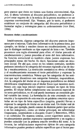 LAS ESTRUCTURAS DE LA NOTICIA 83
pero parece que éstos no tienen una forma convencional, fija.
Así, si ahora volvemos al discurso periodístico, no podemos a
priori estar seguros de si la noticia de la prensa muestra o no un
esquema convencional, fijo. Veamos, por lo tanto, si podemos
establecer un conjunto de categorías del discurso periodístico y
formular reglas y estrategias para su ordenamiento (VAN D[JK,
1986).
Resumen: titular y encabezamiento
Intuitivamente, algunas categorías del discurso parecen impo-
nerse por sí mismas. Cada ítem informativo de la prensa tiene, por
ejemplo, un titular y muchos tienen un encabezamiento, ya sea
que lo distingan mediante un tipo especial de letra o no. También
poseemos una regla elemental para ellos: el titular precede al
encabezamiento y juntos preceden al resto del ítem informativo.
Su función estructural es también clara: juntos expresan los
principales temas del hecho. Es decir, funcionan como un resu-
men inicial. De ahí que, como en los relatos normales, también
podamos introducir la categoría del resumen rigiendo a las de titu-
lar y encabezamiento. La restricción semántica es obvia: el titular
y el encabezamiento resumen el texto periodístico y expresan la
macroestructura semántica. Nótese que las categorías de las noti-
cias que aquí discutimos son categorías formales, esquemáticas.
Así, la categoría del titular en un esquema periodístico no deberá
identificarse simplemente con el titular físico (que nosotros escri-
bimos con caja baja inicial) impreso siempre en tipos de letra
grandes. El titular define simplemente una secuencia especial de
un texto periodístico, en el cual puede insertarse un contenido glo-
bal variable (un tema). La formulación de este contenido en una
oración y la expresión de esta oración en palabras concretas ejecu-
tadas en un tipo de letra específico (negrita, grande) llevan a
expresar la categoría de titular en un titular real. Un titular real de
este tipo, por ejemplo, puede constar de distintas partes (por arriba
o en los márgenes), como un titular principal, un sobretitular
(impactante, sorprendente o chocante; GARST y BERNSTEJN, 1982)
y un subtitular. De manera similar, como sugerimos antes, los
encabezamientos pueden expresarse separadamente y en negrita o
pueden coincidir con la primera oración temática del texto. A la
inversa, las señalizaciones expresivas típicas de una categoría
informativa pueden producir señales específicas que el lector pue-
 